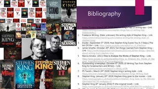 Bibliography
1. Bobby Powers. (March 14th 2019) Stephen King’s Top 13 writing tips – Link:
https://writingcooperative.com/stephen-kings-top-13-writing-tips-
69dbbcbb4cc2
2. Freelance Writing. (Date: unknown) the writing style of Stephen King – Link:
https://www.freelancewriting.com/creative-writing/the-writing-style-of-
stephen-king/
3. Insider. (September 5th 2019) How Stephen King Scares You In 3 Steps | The
Art Of Film – Link: https://www.youtube.com/watch?v=_0_3F4eFeno
4. James Smythe. (October 20th 2015) Ten things I earned from Stephen King –
Link: https://www.theguardian.com/books/2015/oct/30/ten-things-i-learned-
about-writing-from-stephen-king
5. Marcia Amidor. (2011) How to Analyse the Works of Stephen King – Link:
https://www.google.co.uk/books/edition/How_to_Analyze_the_Works_of_Ste
phen_King/ZBZrqQo3VJIC?hl=en&gbpv=0
6. Outstanding screenplays. (October 6th 2020) 10 Writing Tips from Stephen
King for Screenwriters and Writers – Link:
https://www.youtube.com/watch?v=B6SKj_eiY9k
7. PS Tavishi. ( March 24th 2020) Stephen king’s writing style – Link:
https://discover.hubpages.com/literature/Stephen-Kings-Writing-Style
8. Stephen King. (January 20th 2019) Stephen King goes to the movies – Link:
https://www.google.co.uk/books/edition/Stephen_King_Goes_to_the_Movies/
Qbm5ejIoY5sC?hl=en&gbpv=0
9. Stephen King (6th January 2016) IT (the original novel) – Link:
https://www.google.co.uk/books/edition/It/S85NCwAAQBAJ?hl=en&gbpv=0
 