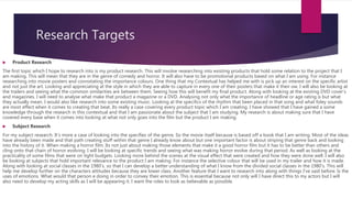 Research Targets
 Product Research
The first topic which I hope to research into is my product research. This will involve researching into existing products that hold some relation to the project that I
am making. This will mean that they are in the genre of comedy and horror. It will also have to be promotional products based on what I am using. For instance
researching into movie posters and connotating the importance colours. One thing that my Contextual has helped me with is pick up an interest on the specific artist
and not just the art. Looking and appreciating at the style in which they are able to capture in every one of their posters that make it their ow. I will also be looking at
the trailers and seeing what the common similarities are between them. Seeing how this will benefit my final product. Along with looking at the existing DVD cover’s
and magazines. I will need to analyse what make that product a magazine or a DVD. Analysing not only what the importance of headline or age rating is but what
they actually mean. I would also like research into some existing music. Looking at the specifics of the rhythm that been placed in that song and what foley sounds
are most effect when it comes to creating that beat. Its really a case covering every product topic which I am creating. I have showed that I have gained a some
knowledge through the research in this contextual and that I am passionate about the subject that I am studying. My research is about making sure that I have
covered every base when it comes into looking at what not only goes into the film but the product I am making.
 Subject Research
For my subject research. It’s more a case of looking into the specifies of the genre. So the movie itself because is based off a book that I am writing. Most of the ideas
have already been made and that path creating stuff within that genre I already know about but one important factor is about striping that genre back and looking
into the history of it. When making a horror film. Its not just about making those elements that make it a good horror film but it has to be better than others and
cling onto that chain of horror evolving. I will be looking at specific trends and seeing what was making horror evolve during that period. As well as looking at the
practicality of some films that were on tight budgets. Looking more behind the scenes at the visual effect that were created and how they were done well. I will also
be looking at subjects that hold important relevance to the product I am making. For instance the selective colour that will be used in my trailer and how it is made.
Along with looking at social classes in the 1980’s. so that I can develop a better understanding of what I know from the divided social classes in the 1980’s. This will
help me develop further on the characters attitudes because they are lower class. Another feature that I want to research into along with things I’ve said before. Is the
uses of emotions. What would that person e doing in order to convey their emotion. This is essential because not only will I have direct this to my actors but I will
also need to develop my acting skills as I will be appearing it. I want the roles to look as believable as possible.
 