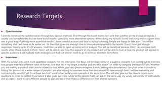 Research Targets
 Questionnaires
I want to construct my questionnaires through two various methods. One through Microsoft teams (MT) and then another on my Instagram stories. I
usually use SurveyMonkey but we have found that MT gives you more alternative options. When doing my factual I found that using my Instagram story
was a good way of getting more quantitive results. I have a media account and due to its big following. People are happy to take part. This will be
something that I will have to do earlier on. So then that gives me enough time to have people respond to the results. Once I have got enough
responses. Having up to 15-20 answers. I will then be able to open up some sort of analysis. This will be beneficial because then I can compare both
results when I have looked at them. Here I will be able to see how this appeal’s to my product and will be able to look at how my product will appeal to
specific audience. I will evaluate both strategies and find out where I need to go in terms of direction from there.
 Interviews
With my surveys they were more quantitive research. For my interviews. The focus will be depending on a qualitive research. I am opting out to interview
two people that have different views on horror. One that fits in my target audience and one that doesn’t in order to compare between the two. Whether
you are making a product that’s horror related or not. Whilst you can't please everyone. I am to seeing what boundaries I can push when it comes to
hitting this product to a wider ranger of people. I am also hoping to interview more than two people if I have enough time. I will be evaluating and
comparing the results I get from these two but I want to be reaching more people at the same time. This will also give me the chance to ask more
questions in order to perfect my product. It also gives out more range to the people that I can ask. In the same way my survey will consist of both adults
and younger. I want to vary different people by age and see if that makes a difference on their altered opinions.
 