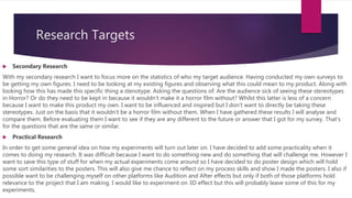 Research Targets
 Secondary Research
With my secondary research I want to focus more on the statistics of who my target audience. Having conducted my own surveys to
be getting my own figures. I need to be looking at my existing figures and observing what this could mean to my product. Along with
looking how this has made this specific thing a stenotype. Asking the questions of: Are the audience sick of seeing these stereotypes
in Horror? Or do they need to be kept in because it wouldn’t make it a horror film without? Whilst this latter is less of a concern
because I want to make this product my own. I want to be influenced and inspired but I don’t want to directly be taking these
stereotypes. Just on the basis that it wouldn’t be a horror film without them. When I have gathered these results I will analyse and
compare them. Before evaluating them I want to see if they are any different to the future or answer that I got for my survey. That’s
for the questions that are the same or similar.
 Practical Research
In order to get some general idea on how my experiments will turn out later on. I have decided to add some practicality when it
comes to doing my research. It was difficult because I want to do something new and do something that will challenge me. However I
want to save this type of stuff for when my actual experiments come around so I have decided to do poster design which will hold
some sort similarities to the posters. This will also give me chance to reflect on my process skills and show I made the posters. I also if
possible want to be challenging myself on other platforms like Audition and After effects but only if both of those platforms hold
relevance to the project that I am making. I would like to experiment on 3D effect but this will probably leave some of this for my
experiments.
 