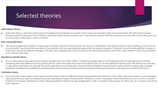 Selected theories
Authoritarian theory
 Authorities theory is when the media keep the knowledge the knowledge and controls it from being communicated within the general public. This will be done through
mostly the press but any other form of media in which they hold a licence and power over. They have the rights to withhold and permit any information that is being sent out.
Just song long as they make a certain censorship.
Uses and gratifications
 The uses and gratifications model is simply placed in all types of media to find out what the value is for that platform and what that person may be getting out of it. In terms
of social media. They all hold the same values. Share pictures, offer your personality through profile and receive recognition. The news is another media platform. However it
works upon sending out different messages. The news is less engaging and is more focused on the hard hitting important stuff that is often needed to know. Not just placed
in for entertainment value.
Hypodermic Needle theory
 This is a theory which came about heavy research between the in the 1930’s-1940’s. it implies that a large selection of the general public are brainwashed into thinking
something which they believe to be true just because the media have stated the rumours through the press. As we have advanced over the years. We have found more ways
in order spread news about. It’s through the social media that we have today when miscommunication between fact and what’s made up has hit a wider range of people.
people like to believe the possibilities of something that’s fiction because it will be something they personally want or because it will cause more drama for the future
Cultivation theory
 This is when the media creates a brain washing system where viewer has difficulty finding the line between fact and fiction. This is often used when violence come up between
video games because they are creating those action themselves through a fictional world. Therefore can strain a sociopathic mind into finding such acts to be fun in real life.
In terms of TV however. Depending on what is being watched the violence has been exaggerated in order to entertain some people. For others this can scare them and do the
exact opposite.
 