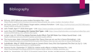 Bibliography
 DLFuzzy. (2017) What are some modern formalism film – Link:
https://www.reddit.com/r/movies/comments/5dwnu9/what_are_some_modern_formalism_films/
 Jon Fusco. (June 17th 2017) Watch: forget realism, embrace formalism – Link: https://nofilmschool.com/2017/06/watch-
forget-realism-embrace-formailsm
 John Tindell. (April 7th 2019) Shot types – Link: https://www.youtube.com/watch?v=e5CwiBJYUXk
 Justin Dise (2017) Filmmaking 101: Camera Shot Types – Link: https://www.bhphotovideo.com/explora/video/tips-and-
solutions/filmmaking-101-camera-shot-types
 Jo light. (July 31st 2019) Five Adobe Premiere Audio Effects That Will Make Your Videos Sound Great – Link:
https://nofilmschool.com/2019/07/adobe-premiere-audio-effects
 The Journo type. (date: Unknown) Formalist Film Theory (how we can use this in future filmmaking) – Link
https://thejournotype.com/2018/04/04/formalist-film-theory-how-we-can-use-this-in-future-filmmaking/
 SudioBinder. (May 4th 2020) Ultimate Guide to Camera Shots: Every Shot Size Explained [The Shot List, Ep 1] – Link:
https://www.youtube.com/watch?v=AyML8xuKfoc
 Vanessa Younts. (September 2nd 2020) Six creative audio effects in Adobe Premiere Pro – Link:
https://premieregal.com/blog/2020/9/2/6-creative-audio-effects-in-adobe-premiere-pro
th
 