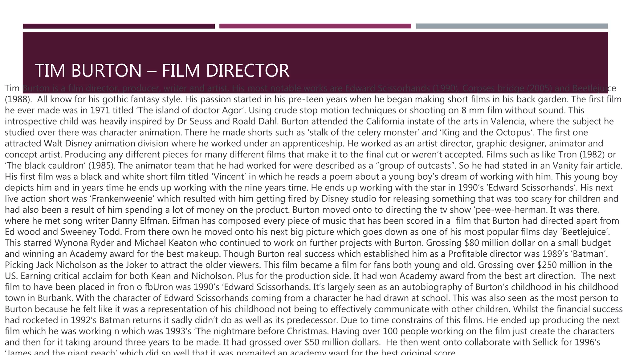 TIM BURTON – FILM DIRECTOR
Tim Burton is a film director, producer, writer and artist. His most notable works are Edward Scissorhands (1990), Corpses bridge (2005) and Beetlejuice
(1988). All know for his gothic fantasy style. His passion started in his pre-teen years when he began making short films in his back garden. The first film
he ever made was in 1971 titled ‘The island of doctor Agor’. Using crude stop motion techniques or shooting on 8 mm film without sound. This
introspective child was heavily inspired by Dr Seuss and Roald Dahl. Burton attended the California instate of the arts in Valencia, where the subject he
studied over there was character animation. There he made shorts such as ‘stalk of the celery monster’ and ‘King and the Octopus’. The first one
attracted Walt Disney animation division where he worked under an apprenticeship. He worked as an artist director, graphic designer, animator and
concept artist. Producing any different pieces for many different films that make it to the final cut or weren’t accepted. Films such as like Tron (1982) or
‘The black cauldron’ (1985). The animator team that he had worked for were described as a “group of outcasts”. So he had stated in an Vanity fair article.
His first film was a black and white short film titled ‘Vincent’ in which he reads a poem about a young boy’s dream of working with him. This young boy
depicts him and in years time he ends up working with the nine years time. He ends up working with the star in 1990’s ‘Edward Scissorhands’. His next
live action short was ‘Frankenweenie’ which resulted with him getting fired by Disney studio for releasing something that was too scary for children and
had also been a result of him spending a lot of money on the product. Burton moved onto to directing the tv show ‘pee-wee-herman. It was there,
where he met song writer Danny Elfman. Eifman has composed every piece of music that has been scored in a film that Burton had directed apart from
Ed wood and Sweeney Todd. From there own he moved onto his next big picture which goes down as one of his most popular films day ‘Beetlejuice’.
This starred Wynona Ryder and Michael Keaton who continued to work on further projects with Burton. Grossing $80 million dollar on a small budget
and winning an Academy award for the best makeup. Though Burton real success which established him as a Profitable director was 1989’s ‘Batman’.
Picking Jack Nicholson as the Joker to attract the older viewers. This film became a film for fans both young and old. Grossing over $250 million in the
US. Earning critical acclaim for both Kean and Nicholson. Plus for the production side. It had won Academy award from the best art direction. The next
film to have been placed in fron o fbUron was 1990’s ‘Edward Scissorhands. It’s largely seen as an autobiography of Burton’s childhood in his childhood
town in Burbank. With the character of Edward Scissorhands coming from a character he had drawn at school. This was also seen as the most person to
Burton because he felt like it was a representation of his childhood not being to effectively communicate with other children. Whilst the financial success
had rocketed in 1992’s Batman returns it sadly didn’t do as well as its predecessor. Due to time constrains of this films. He ended up producing the next
film which he was working n which was 1993’s ‘The nightmare before Christmas. Having over 100 people working on the film just create the characters
and then for it taking around three years to be made. It had grossed over $50 million dollars. He then went onto collaborate with Sellick for 1996’s
 