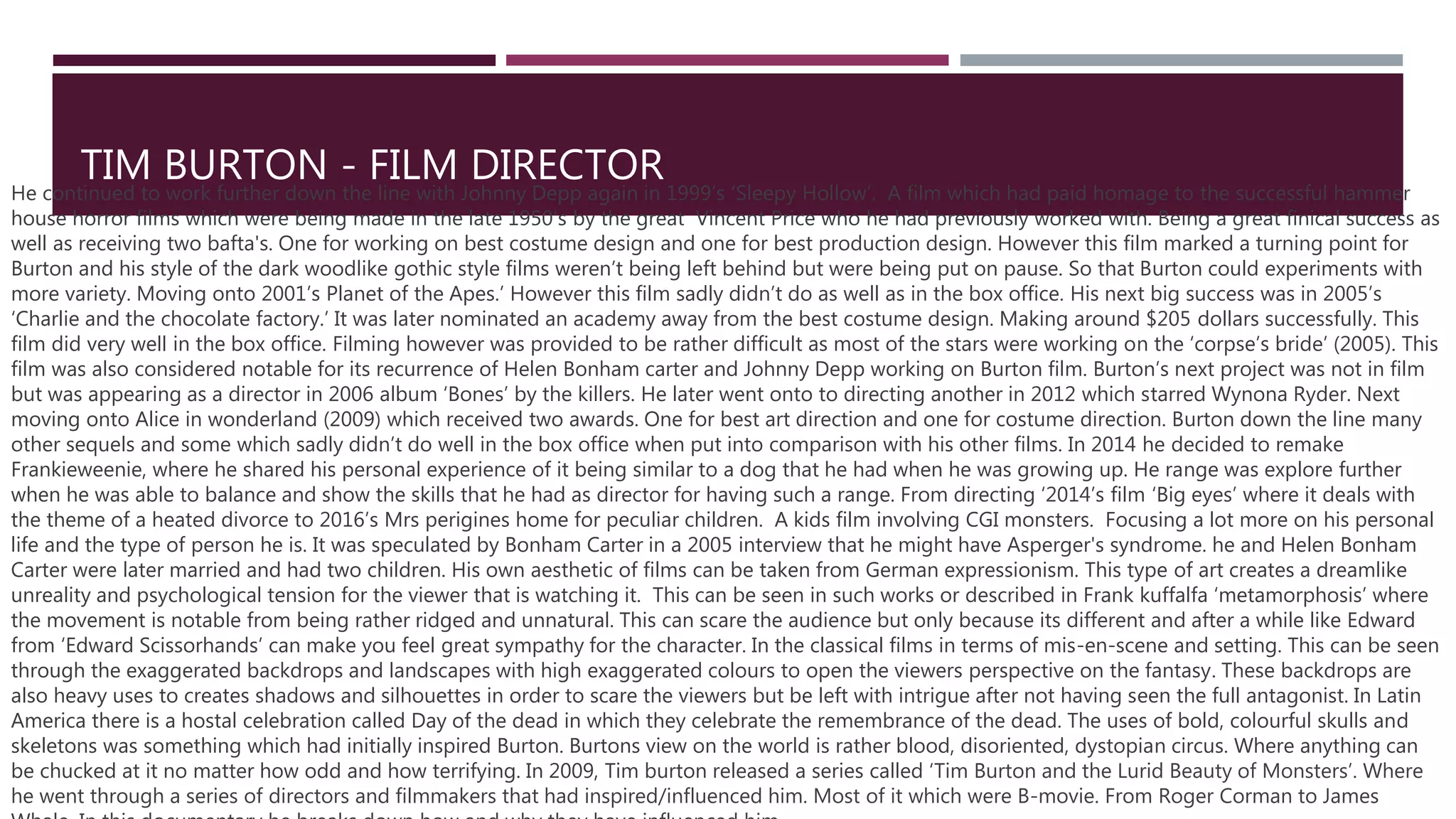 TIM BURTON - FILM DIRECTOR
He continued to work further down the line with Johnny Depp again in 1999’s ‘Sleepy Hollow’. A film which had paid homage to the successful hammer
house horror films which were being made in the late 1950’s by the great Vincent Price who he had previously worked with. Being a great finical success as
well as receiving two bafta's. One for working on best costume design and one for best production design. However this film marked a turning point for
Burton and his style of the dark woodlike gothic style films weren’t being left behind but were being put on pause. So that Burton could experiments with
more variety. Moving onto 2001’s Planet of the Apes.’ However this film sadly didn’t do as well as in the box office. His next big success was in 2005’s
‘Charlie and the chocolate factory.’ It was later nominated an academy away from the best costume design. Making around $205 dollars successfully. This
film did very well in the box office. Filming however was provided to be rather difficult as most of the stars were working on the ‘corpse’s bride’ (2005). This
film was also considered notable for its recurrence of Helen Bonham carter and Johnny Depp working on Burton film. Burton’s next project was not in film
but was appearing as a director in 2006 album ‘Bones’ by the killers. He later went onto to directing another in 2012 which starred Wynona Ryder. Next
moving onto Alice in wonderland (2009) which received two awards. One for best art direction and one for costume direction. Burton down the line many
other sequels and some which sadly didn’t do well in the box office when put into comparison with his other films. In 2014 he decided to remake
Frankieweenie, where he shared his personal experience of it being similar to a dog that he had when he was growing up. He range was explore further
when he was able to balance and show the skills that he had as director for having such a range. From directing ‘2014’s film ‘Big eyes’ where it deals with
the theme of a heated divorce to 2016’s Mrs perigines home for peculiar children. A kids film involving CGI monsters. Focusing a lot more on his personal
life and the type of person he is. It was speculated by Bonham Carter in a 2005 interview that he might have Asperger's syndrome. he and Helen Bonham
Carter were later married and had two children. His own aesthetic of films can be taken from German expressionism. This type of art creates a dreamlike
unreality and psychological tension for the viewer that is watching it. This can be seen in such works or described in Frank kuffalfa ‘metamorphosis’ where
the movement is notable from being rather ridged and unnatural. This can scare the audience but only because its different and after a while like Edward
from ‘Edward Scissorhands’ can make you feel great sympathy for the character. In the classical films in terms of mis-en-scene and setting. This can be seen
through the exaggerated backdrops and landscapes with high exaggerated colours to open the viewers perspective on the fantasy. These backdrops are
also heavy uses to creates shadows and silhouettes in order to scare the viewers but be left with intrigue after not having seen the full antagonist. In Latin
America there is a hostal celebration called Day of the dead in which they celebrate the remembrance of the dead. The uses of bold, colourful skulls and
skeletons was something which had initially inspired Burton. Burtons view on the world is rather blood, disoriented, dystopian circus. Where anything can
be chucked at it no matter how odd and how terrifying. In 2009, Tim burton released a series called ‘Tim Burton and the Lurid Beauty of Monsters’. Where
he went through a series of directors and filmmakers that had inspired/influenced him. Most of it which were B-movie. From Roger Corman to James
 