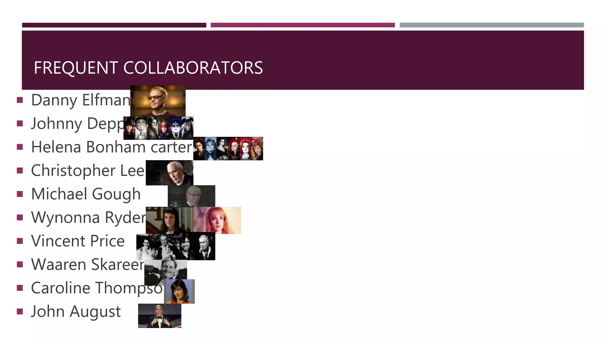 FREQUENT COLLABORATORS
 Danny Elfman
 Johnny Depp
 Helena Bonham carter
 Christopher Lee
 Michael Gough
 Wynonna Ryder
 Vincent Price
 Waaren Skareen
 Caroline Thompson
 John August
 