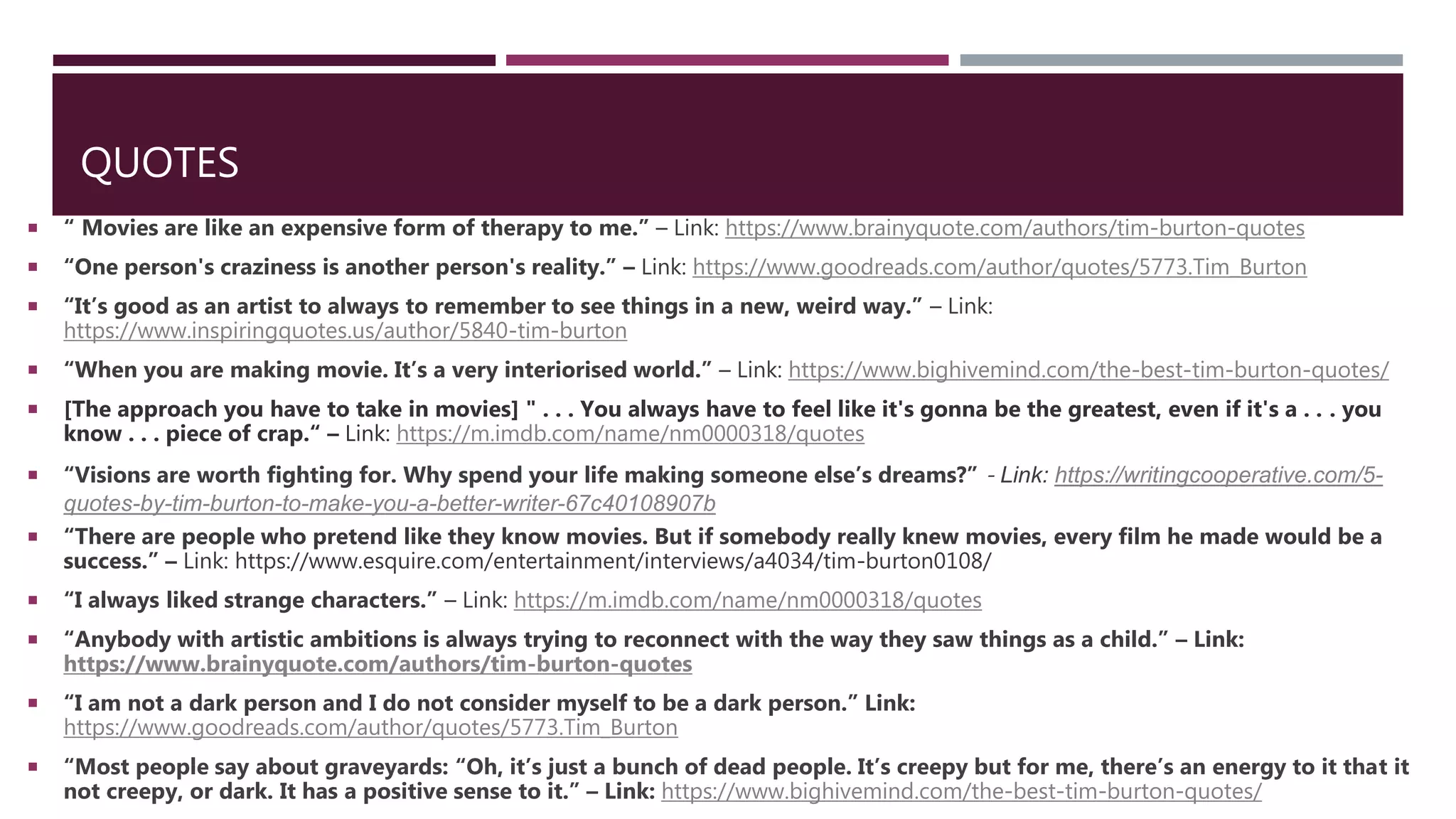 QUOTES
 “ Movies are like an expensive form of therapy to me.” – Link: https://www.brainyquote.com/authors/tim-burton-quotes
 “One person's craziness is another person's reality.” – Link: https://www.goodreads.com/author/quotes/5773.Tim_Burton
 “It’s good as an artist to always to remember to see things in a new, weird way.” – Link:
https://www.inspiringquotes.us/author/5840-tim-burton
 “When you are making movie. It’s a very interiorised world.” – Link: https://www.bighivemind.com/the-best-tim-burton-quotes/
 [The approach you have to take in movies] " . . . You always have to feel like it's gonna be the greatest, even if it's a . . . you
know . . . piece of crap.“ – Link: https://m.imdb.com/name/nm0000318/quotes
 “Visions are worth fighting for. Why spend your life making someone else’s dreams?” - Link: https://writingcooperative.com/5-
quotes-by-tim-burton-to-make-you-a-better-writer-67c40108907b
 “There are people who pretend like they know movies. But if somebody really knew movies, every film he made would be a
success.” – Link: https://www.esquire.com/entertainment/interviews/a4034/tim-burton0108/
 “I always liked strange characters.” – Link: https://m.imdb.com/name/nm0000318/quotes
 “Anybody with artistic ambitions is always trying to reconnect with the way they saw things as a child.” – Link:
https://www.brainyquote.com/authors/tim-burton-quotes
 “I am not a dark person and I do not consider myself to be a dark person.” Link:
https://www.goodreads.com/author/quotes/5773.Tim_Burton
 “Most people say about graveyards: “Oh, it’s just a bunch of dead people. It’s creepy but for me, there’s an energy to it that it
not creepy, or dark. It has a positive sense to it.” – Link: https://www.bighivemind.com/the-best-tim-burton-quotes/
 