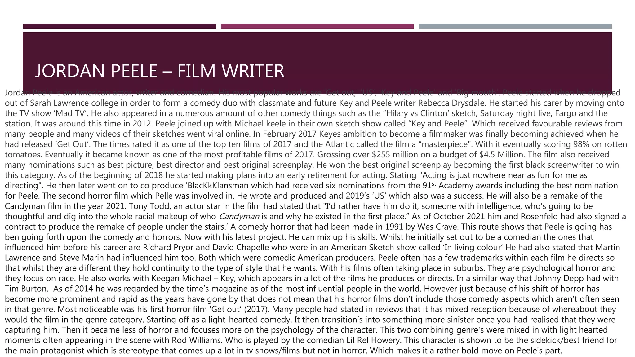 JORDAN PEELE – FILM WRITER
Jordan Peele is an American actor, writer and comedian. His most popular works are ‘Get out,’ ‘US’, ‘Key and Peele’ and ‘Big mouth’. Peele started when he dropped
out of Sarah Lawrence college in order to form a comedy duo with classmate and future Key and Peele writer Rebecca Drysdale. He started his carer by moving onto
the TV show ’Mad TV’. He also appeared in a numerous amount of other comedy things such as the “Hilary vs Clinton’ sketch, Saturday night live, Fargo and the
station. It was around this time in 2012. Peele joined up with Michael keele in their own sketch show called “Key and Peele”. Which received favourable reviews from
many people and many videos of their sketches went viral online. In February 2017 Keyes ambition to become a filmmaker was finally becoming achieved when he
had released ‘Get Out’. The times rated it as one of the top ten films of 2017 and the Atlantic called the film a “masterpiece". With it eventually scoring 98% on rotten
tomatoes. Eventually it became known as one of the most profitable films of 2017. Grossing over $255 million on a budget of $4.5 Million. The film also received
many nominations such as best picture, best director and best original screenplay. He won the best original screenplay becoming the first black screenwriter to win
this category. As of the beginning of 2018 he started making plans into an early retirement for acting. Stating "Acting is just nowhere near as fun for me as
directing". He then later went on to co produce ‘BlacKkKlansman which had received six nominations from the 91st Academy awards including the best nomination
for Peele. The second horror film which Pelle was involved in. He wrote and produced and 2019’s ‘US’ which also was a success. He will also be a remake of the
Candyman film in the year 2021. Tony Todd, an actor star in the film had stated that "I’d rather have him do it, someone with intelligence, who’s going to be
thoughtful and dig into the whole racial makeup of who Candyman is and why he existed in the first place.” As of October 2021 him and Rosenfeld had also signed a
contract to produce the remake of people under the stairs.’ A comedy horror that had been made in 1991 by Wes Crave. This route shows that Peele is going has
ben going forth upon the comedy and horrors. Now with his latest project. He can mix up his skills. Whilst he initially set out to be a comedian the ones that
influenced him before his career are Richard Pryor and David Chapelle who were in an American Sketch show called ‘In living colour’ He had also stated that Martin
Lawrence and Steve Marin had influenced him too. Both which were comedic American producers. Peele often has a few trademarks within each film he directs so
that whilst they are different they hold continuity to the type of style that he wants. With his films often taking place in suburbs. They are psychological horror and
they focus on race. He also works with Keegan Michael – Key, which appears in a lot of the films he produces or directs. In a similar way that Johnny Depp had with
Tim Burton. As of 2014 he was regarded by the time’s magazine as of the most influential people in the world. However just because of his shift of horror has
become more prominent and rapid as the years have gone by that does not mean that his horror films don’t include those comedy aspects which aren’t often seen
in that genre. Most noticeable was his first horror film ‘Get out’ (2017). Many people had stated in reviews that it has mixed reception because of whereabout they
would the film in the genre category. Starting off as a light-hearted comedy. It then transition’s into something more sinister once you had realised that they were
capturing him. Then it became less of horror and focuses more on the psychology of the character. This two combining genre's were mixed in with light hearted
moments often appearing in the scene with Rod Williams. Who is played by the comedian Lil Rel Howery. This character is shown to be the sidekick/best friend for
the main protagonist which is stereotype that comes up a lot in tv shows/films but not in horror. Which makes it a rather bold move on Peele's part.
 