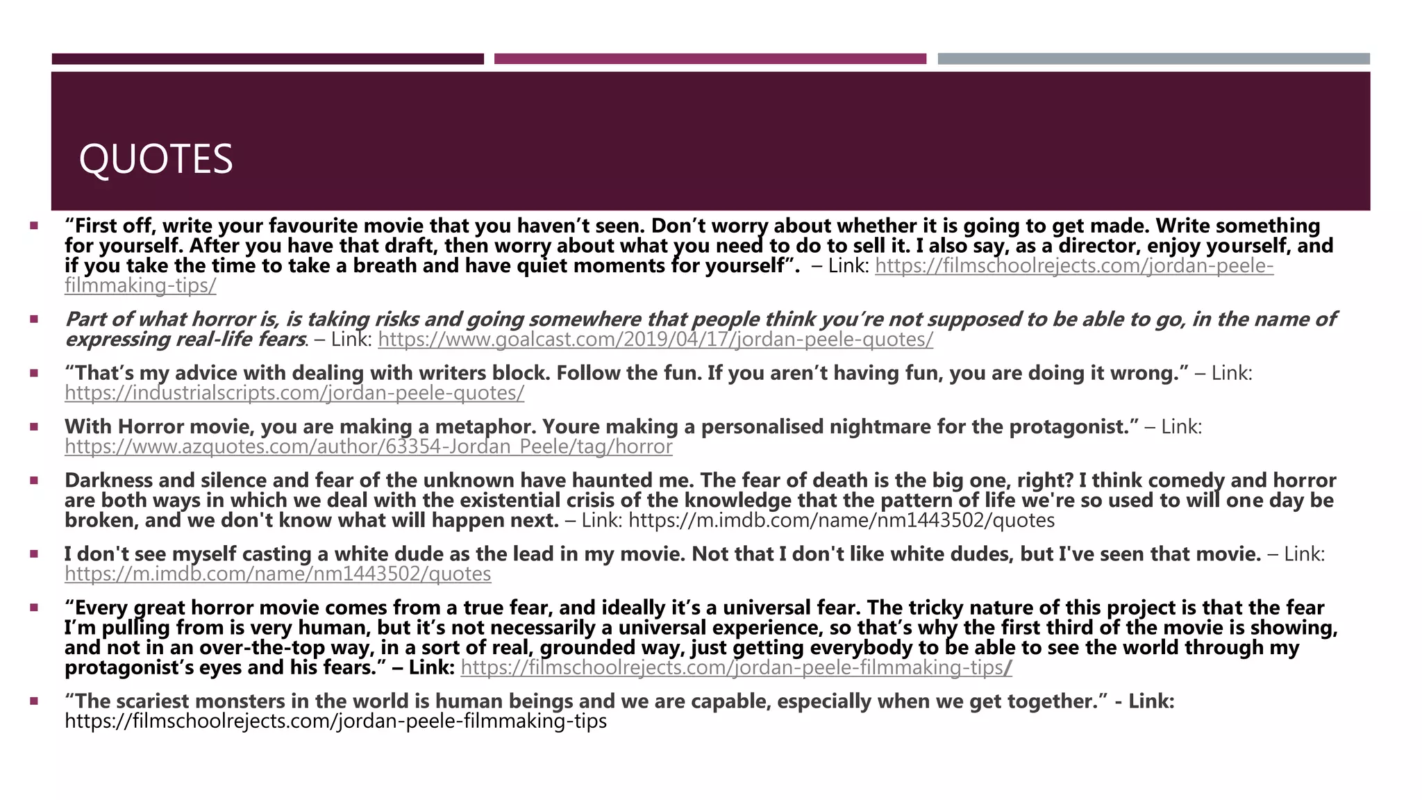QUOTES
 “First off, write your favourite movie that you haven’t seen. Don’t worry about whether it is going to get made. Write something
for yourself. After you have that draft, then worry about what you need to do to sell it. I also say, as a director, enjoy yourself, and
if you take the time to take a breath and have quiet moments for yourself”. – Link: https://filmschoolrejects.com/jordan-peele-
filmmaking-tips/
 Part of what horror is, is taking risks and going somewhere that people think you’re not supposed to be able to go, in the name of
expressing real-life fears. – Link: https://www.goalcast.com/2019/04/17/jordan-peele-quotes/
 “That’s my advice with dealing with writers block. Follow the fun. If you aren’t having fun, you are doing it wrong.” – Link:
https://industrialscripts.com/jordan-peele-quotes/
 With Horror movie, you are making a metaphor. Youre making a personalised nightmare for the protagonist.” – Link:
https://www.azquotes.com/author/63354-Jordan_Peele/tag/horror
 Darkness and silence and fear of the unknown have haunted me. The fear of death is the big one, right? I think comedy and horror
are both ways in which we deal with the existential crisis of the knowledge that the pattern of life we're so used to will one day be
broken, and we don't know what will happen next. – Link: https://m.imdb.com/name/nm1443502/quotes
 I don't see myself casting a white dude as the lead in my movie. Not that I don't like white dudes, but I've seen that movie. – Link:
https://m.imdb.com/name/nm1443502/quotes
 “Every great horror movie comes from a true fear, and ideally it’s a universal fear. The tricky nature of this project is that the fear
I’m pulling from is very human, but it’s not necessarily a universal experience, so that’s why the first third of the movie is showing,
and not in an over-the-top way, in a sort of real, grounded way, just getting everybody to be able to see the world through my
protagonist’s eyes and his fears.” – Link: https://filmschoolrejects.com/jordan-peele-filmmaking-tips/
 “The scariest monsters in the world is human beings and we are capable, especially when we get together.” - Link:
https://filmschoolrejects.com/jordan-peele-filmmaking-tips
 