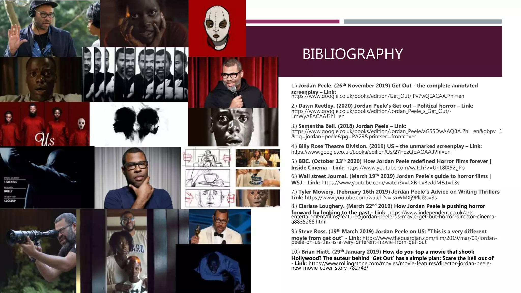 1.) Jordan Peele. (26th November 2019) Get Out - the complete annotated
screenplay – Link:
https://www.google.co.uk/books/edition/Get_Out/jPv7wQEACAAJ?hl=en
2.) Dawn Keetley. (2020) Jordan Peele’s Get out – Political horror – Link:
https://www.google.co.uk/books/edition/Jordan_Peele_s_Get_Out/-
LmWyAEACAAJ?hl=en
3.) Samantha Bell. (2018) Jordan Peele – Link:
https://www.google.co.uk/books/edition/Jordan_Peele/aG55DwAAQBAJ?hl=en&gbpv=1
&dq=jordan+peele&pg=PA29&printsec=frontcover
4.) Billy Rose Theatre Division. (2019) US – the unmarked screenplay – Link:
https://www.google.co.uk/books/edition/Us/27FpzQEACAAJ?hl=en
5.) BBC. (October 13th 2020) How Jordan Peele redefined Horror films forever |
Inside Cinema – Link: https://www.youtube.com/watch?v=UnL8lX52gPo
6.) Wall street Journal. (March 19th 2019) Jordan Peele’s guide to horror films |
WSJ – Link: https://www.youtube.com/watch?v=LXB-LvBwJdM&t=13s
7.) Tyler Mowery. (February 16th 2019) Jordan Peele’s Advice on Writing Thrillers
Link: https://www.youtube.com/watch?v=lsxWMXj9Plc&t=3s
8.) Clarisse Loughery. (March 22nd 2019) How Jordan Peele is pushing horror
forward by looking to the past - Link: https://www.independent.co.uk/arts-
entertainment/films/features/jordan-peele-us-movie-get-out-horror-director-cinema-
a8835266.html
9.) Steve Ross. (19th March 2019) Jordan Peele on US: “This is a very different
movie from get out” - Link: https://www.theguardian.com/film/2019/mar/09/jordan-
peele-on-us-this-is-a-very-different-movie-from-get-out
10.) Brian Hiatt. (29th January 2019) How do you top a movie that shook
Hollywood? The auteur behind ‘Get Out’ has a simple plan: Scare the hell out of
- Link: https://www.rollingstone.com/movies/movie-features/director-jordan-peele-
new-movie-cover-story-782743/
BIBLIOGRAPHY
 