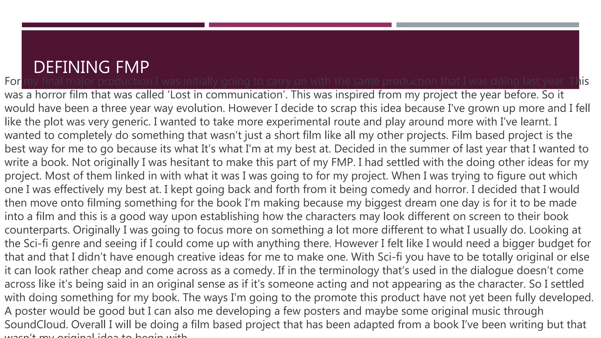 DEFINING FMP
For my final major production I was initially going to carry on with the same production that I was doing last year. This
was a horror film that was called ‘Lost in communication’. This was inspired from my project the year before. So it
would have been a three year way evolution. However I decide to scrap this idea because I've grown up more and I fell
like the plot was very generic. I wanted to take more experimental route and play around more with I’ve learnt. I
wanted to completely do something that wasn’t just a short film like all my other projects. Film based project is the
best way for me to go because its what It’s what I'm at my best at. Decided in the summer of last year that I wanted to
write a book. Not originally I was hesitant to make this part of my FMP. I had settled with the doing other ideas for my
project. Most of them linked in with what it was I was going to for my project. When I was trying to figure out which
one I was effectively my best at. I kept going back and forth from it being comedy and horror. I decided that I would
then move onto filming something for the book I’m making because my biggest dream one day is for it to be made
into a film and this is a good way upon establishing how the characters may look different on screen to their book
counterparts. Originally I was going to focus more on something a lot more different to what I usually do. Looking at
the Sci-fi genre and seeing if I could come up with anything there. However I felt like I would need a bigger budget for
that and that I didn’t have enough creative ideas for me to make one. With Sci-fi you have to be totally original or else
it can look rather cheap and come across as a comedy. If in the terminology that’s used in the dialogue doesn’t come
across like it’s being said in an original sense as if it’s someone acting and not appearing as the character. So I settled
with doing something for my book. The ways I'm going to the promote this product have not yet been fully developed.
A poster would be good but I can also me developing a few posters and maybe some original music through
SoundCloud. Overall I will be doing a film based project that has been adapted from a book I’ve been writing but that
 