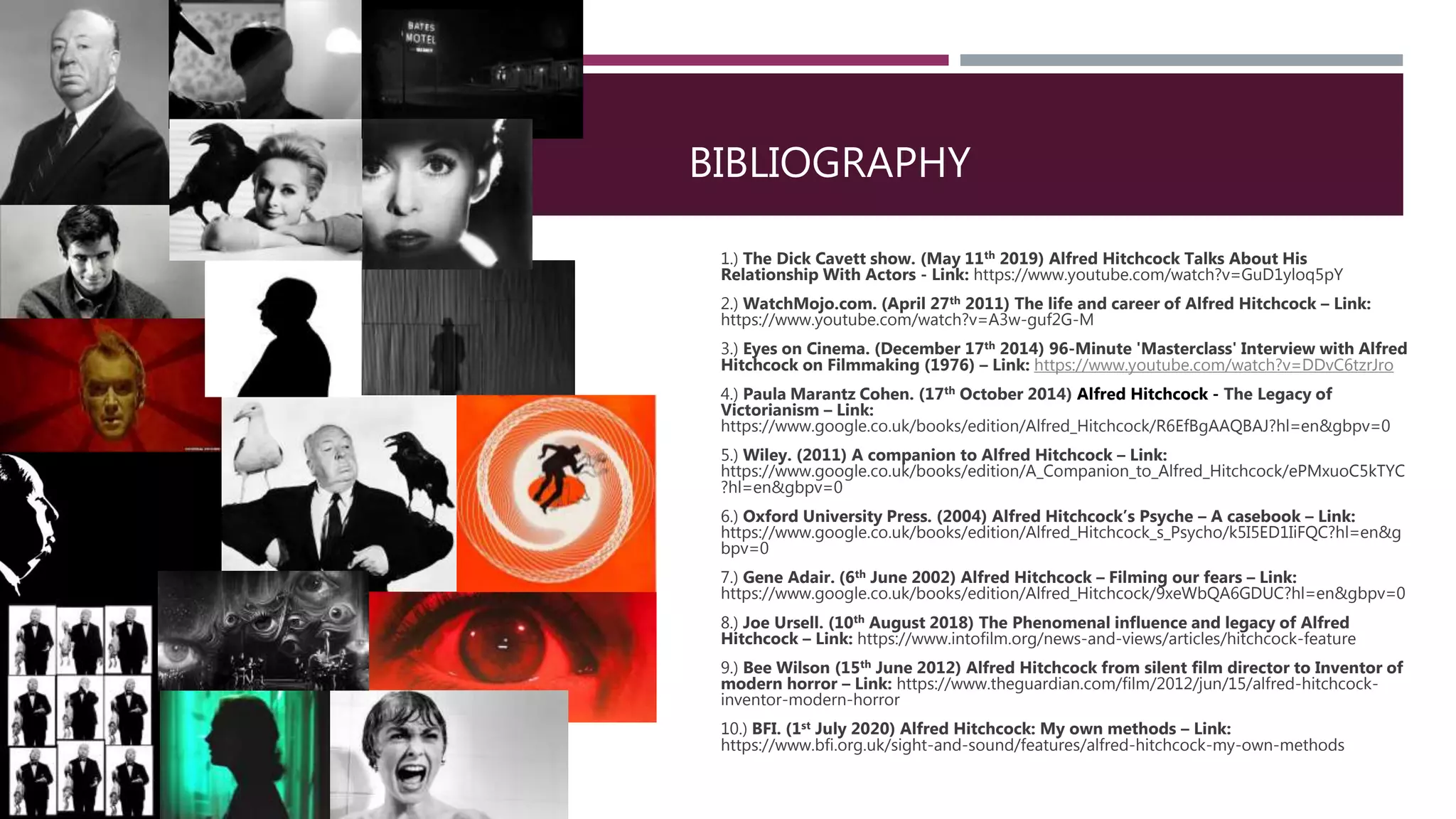BIBLIOGRAPHY
1.) The Dick Cavett show. (May 11th 2019) Alfred Hitchcock Talks About His
Relationship With Actors - Link: https://www.youtube.com/watch?v=GuD1yloq5pY
2.) WatchMojo.com. (April 27th 2011) The life and career of Alfred Hitchcock – Link:
https://www.youtube.com/watch?v=A3w-guf2G-M
3.) Eyes on Cinema. (December 17th 2014) 96-Minute 'Masterclass' Interview with Alfred
Hitchcock on Filmmaking (1976) – Link: https://www.youtube.com/watch?v=DDvC6tzrJro
4.) Paula Marantz Cohen. (17th October 2014) Alfred Hitchcock - The Legacy of
Victorianism – Link:
https://www.google.co.uk/books/edition/Alfred_Hitchcock/R6EfBgAAQBAJ?hl=en&gbpv=0
5.) Wiley. (2011) A companion to Alfred Hitchcock – Link:
https://www.google.co.uk/books/edition/A_Companion_to_Alfred_Hitchcock/ePMxuoC5kTYC
?hl=en&gbpv=0
6.) Oxford University Press. (2004) Alfred Hitchcock’s Psyche – A casebook – Link:
https://www.google.co.uk/books/edition/Alfred_Hitchcock_s_Psycho/k5I5ED1IiFQC?hl=en&g
bpv=0
7.) Gene Adair. (6th June 2002) Alfred Hitchcock – Filming our fears – Link:
https://www.google.co.uk/books/edition/Alfred_Hitchcock/9xeWbQA6GDUC?hl=en&gbpv=0
8.) Joe Ursell. (10th August 2018) The Phenomenal influence and legacy of Alfred
Hitchcock – Link: https://www.intofilm.org/news-and-views/articles/hitchcock-feature
9.) Bee Wilson (15th June 2012) Alfred Hitchcock from silent film director to Inventor of
modern horror – Link: https://www.theguardian.com/film/2012/jun/15/alfred-hitchcock-
inventor-modern-horror
10.) BFI. (1st July 2020) Alfred Hitchcock: My own methods – Link:
https://www.bfi.org.uk/sight-and-sound/features/alfred-hitchcock-my-own-methods
 
