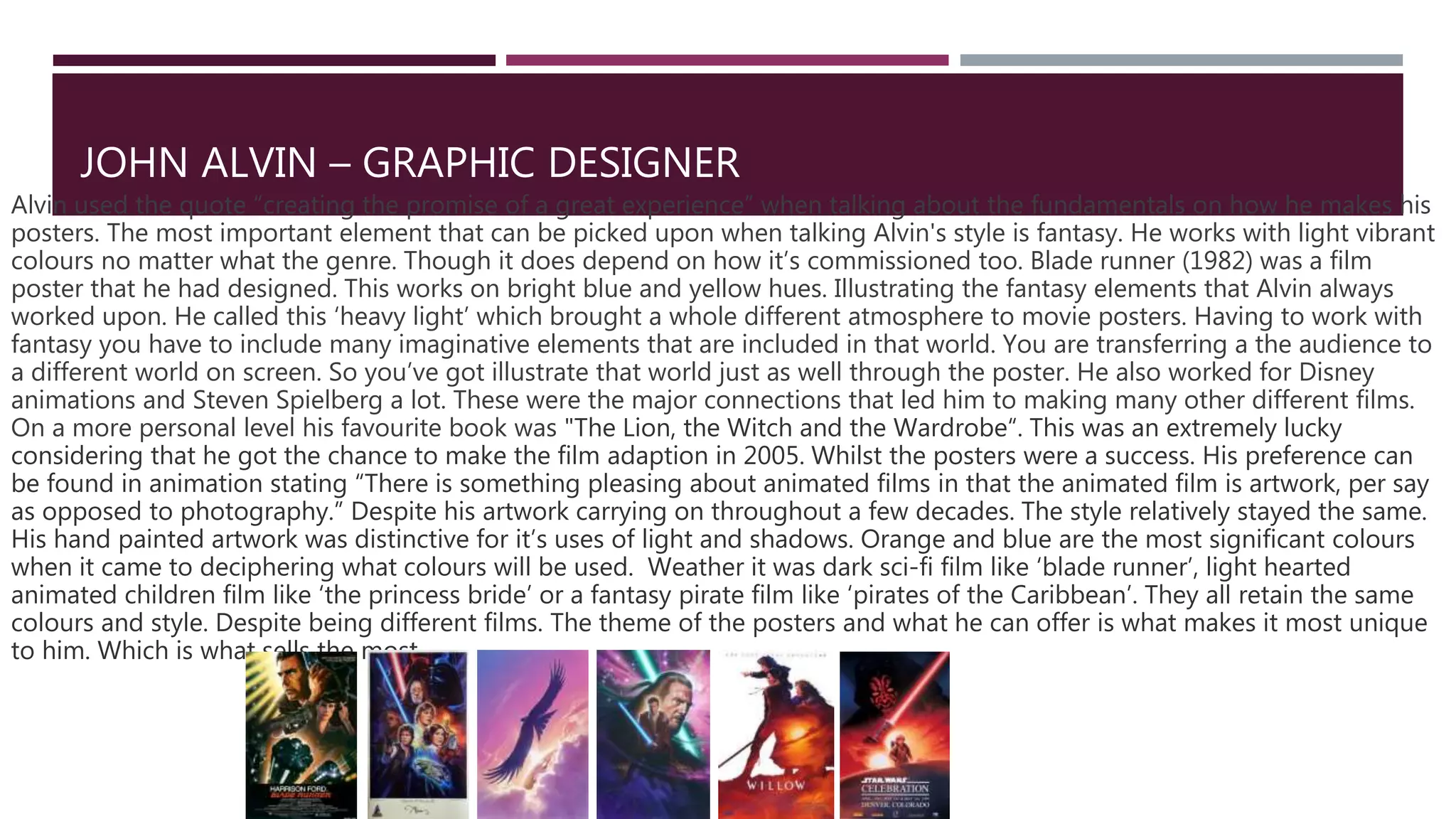 JOHN ALVIN – GRAPHIC DESIGNER
Alvin used the quote “creating the promise of a great experience” when talking about the fundamentals on how he makes his
posters. The most important element that can be picked upon when talking Alvin's style is fantasy. He works with light vibrant
colours no matter what the genre. Though it does depend on how it’s commissioned too. Blade runner (1982) was a film
poster that he had designed. This works on bright blue and yellow hues. Illustrating the fantasy elements that Alvin always
worked upon. He called this ‘heavy light’ which brought a whole different atmosphere to movie posters. Having to work with
fantasy you have to include many imaginative elements that are included in that world. You are transferring a the audience to
a different world on screen. So you’ve got illustrate that world just as well through the poster. He also worked for Disney
animations and Steven Spielberg a lot. These were the major connections that led him to making many other different films.
On a more personal level his favourite book was "The Lion, the Witch and the Wardrobe“. This was an extremely lucky
considering that he got the chance to make the film adaption in 2005. Whilst the posters were a success. His preference can
be found in animation stating “There is something pleasing about animated films in that the animated film is artwork, per say
as opposed to photography.” Despite his artwork carrying on throughout a few decades. The style relatively stayed the same.
His hand painted artwork was distinctive for it’s uses of light and shadows. Orange and blue are the most significant colours
when it came to deciphering what colours will be used. Weather it was dark sci-fi film like ‘blade runner’, light hearted
animated children film like ‘the princess bride’ or a fantasy pirate film like ‘pirates of the Caribbean’. They all retain the same
colours and style. Despite being different films. The theme of the posters and what he can offer is what makes it most unique
to him. Which is what sells the most.
 