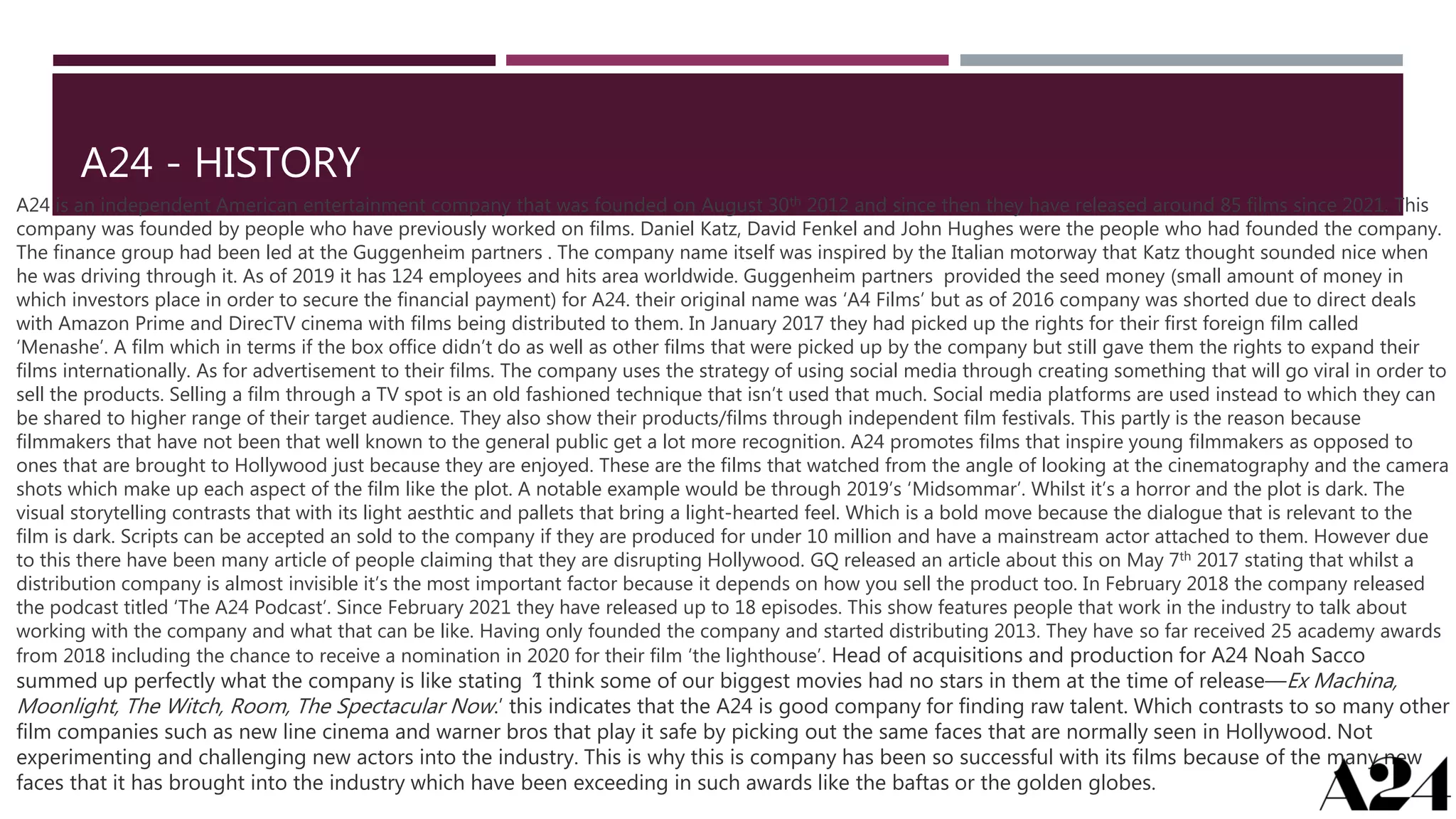 A24 - HISTORY
A24 is an independent American entertainment company that was founded on August 30th 2012 and since then they have released around 85 films since 2021. This
company was founded by people who have previously worked on films. Daniel Katz, David Fenkel and John Hughes were the people who had founded the company.
The finance group had been led at the Guggenheim partners . The company name itself was inspired by the Italian motorway that Katz thought sounded nice when
he was driving through it. As of 2019 it has 124 employees and hits area worldwide. Guggenheim partners provided the seed money (small amount of money in
which investors place in order to secure the financial payment) for A24. their original name was ‘A4 Films’ but as of 2016 company was shorted due to direct deals
with Amazon Prime and DirecTV cinema with films being distributed to them. In January 2017 they had picked up the rights for their first foreign film called
‘Menashe’. A film which in terms if the box office didn’t do as well as other films that were picked up by the company but still gave them the rights to expand their
films internationally. As for advertisement to their films. The company uses the strategy of using social media through creating something that will go viral in order to
sell the products. Selling a film through a TV spot is an old fashioned technique that isn’t used that much. Social media platforms are used instead to which they can
be shared to higher range of their target audience. They also show their products/films through independent film festivals. This partly is the reason because
filmmakers that have not been that well known to the general public get a lot more recognition. A24 promotes films that inspire young filmmakers as opposed to
ones that are brought to Hollywood just because they are enjoyed. These are the films that watched from the angle of looking at the cinematography and the camera
shots which make up each aspect of the film like the plot. A notable example would be through 2019’s ‘Midsommar’. Whilst it’s a horror and the plot is dark. The
visual storytelling contrasts that with its light aesthtic and pallets that bring a light-hearted feel. Which is a bold move because the dialogue that is relevant to the
film is dark. Scripts can be accepted an sold to the company if they are produced for under 10 million and have a mainstream actor attached to them. However due
to this there have been many article of people claiming that they are disrupting Hollywood. GQ released an article about this on May 7th 2017 stating that whilst a
distribution company is almost invisible it’s the most important factor because it depends on how you sell the product too. In February 2018 the company released
the podcast titled ‘The A24 Podcast’. Since February 2021 they have released up to 18 episodes. This show features people that work in the industry to talk about
working with the company and what that can be like. Having only founded the company and started distributing 2013. They have so far received 25 academy awards
from 2018 including the chance to receive a nomination in 2020 for their film ‘the lighthouse’. Head of acquisitions and production for A24 Noah Sacco
summed up perfectly what the company is like stating “I think some of our biggest movies had no stars in them at the time of release—Ex Machina,
Moonlight, The Witch, Room, The Spectacular Now.’ this indicates that the A24 is good company for finding raw talent. Which contrasts to so many other
film companies such as new line cinema and warner bros that play it safe by picking out the same faces that are normally seen in Hollywood. Not
experimenting and challenging new actors into the industry. This is why this is company has been so successful with its films because of the many new
faces that it has brought into the industry which have been exceeding in such awards like the baftas or the golden globes.
 