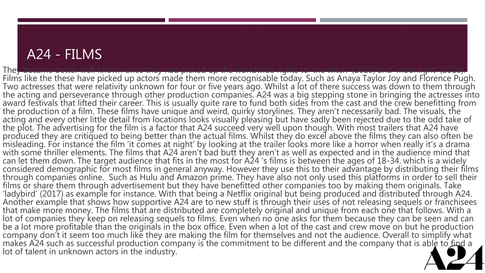 A24 - FILMS
They became better well known once they had picked up the worldwide rights to ‘the witch’ (2015) and ‘moonlight’ (2016).
Films like the these have picked up actors made them more recognisable today. Such as Anaya Taylor Joy and Florence Pugh.
Two actresses that were relativity unknown for four or five years ago. Whilst a lot of there success was down to them through
the acting and perseverance through other production companies. A24 was a big stepping stone in bringing the actresses into
award festivals that lifted their career. This is usually quite rare to fund both sides from the cast and the crew benefitting from
the production of a film. These films have unique and weird, quirky storylines. They aren’t necessarily bad. The visuals, the
acting and every other little detail from locations looks visually pleasing but have sadly been rejected due to the odd take of
the plot. The advertising for the film is a factor that A24 succeed very well upon though. With most trailers that A24 have
produced they are critiqued to being better than the actual films. Whilst they do excel above the films they can also often be
misleading. For instance the film ‘it comes at night’ by looking at the trailer looks more like a horror when really it’s a drama
with some thriller elements. The films that A24 aren’t bad butt they aren’t as well as expected and in the audience mind that
can let them down. The target audience that fits in the most for A24 ‘s films is between the ages of 18-34. which is a widely
considered demographic for most films in general anyway. However they use this to their advantage by distributing their films
through companies online. Such as Hulu and Amazon prime. They have also not only used this platforms in order to sell their
films or share them through advertisement but they have benefitted other companies too by making them originals. Take
‘ladybird’ (2017) as example for instance. With that being a Netflix original but being produced and distributed through A24.
Another example that shows how supportive A24 are to new stuff is through their uses of not releasing sequels or franchisees
that make more money. The films that are distributed are completely original and unique from each one that follows. With a
lot of companies they keep on releasing sequels to films. Even when no one asks for them because they can be seen and can
be a lot more profitable than the originals in the box office. Even when a lot of the cast and crew move on but he production
company don’t it seem too much like they are making the film for themselves and not the audience. Overall to simplify what
makes A24 such as successful production company is the commitment to be different and the company that is able to find a
lot of talent in unknown actors in the industry.
 