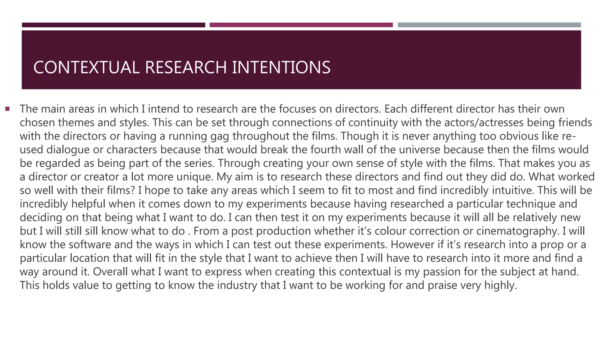 CONTEXTUAL RESEARCH INTENTIONS
 The main areas in which I intend to research are the focuses on directors. Each different director has their own
chosen themes and styles. This can be set through connections of continuity with the actors/actresses being friends
with the directors or having a running gag throughout the films. Though it is never anything too obvious like re-
used dialogue or characters because that would break the fourth wall of the universe because then the films would
be regarded as being part of the series. Through creating your own sense of style with the films. That makes you as
a director or creator a lot more unique. My aim is to research these directors and find out they did do. What worked
so well with their films? I hope to take any areas which I seem to fit to most and find incredibly intuitive. This will be
incredibly helpful when it comes down to my experiments because having researched a particular technique and
deciding on that being what I want to do. I can then test it on my experiments because it will all be relatively new
but I will still sill know what to do . From a post production whether it’s colour correction or cinematography. I will
know the software and the ways in which I can test out these experiments. However if it’s research into a prop or a
particular location that will fit in the style that I want to achieve then I will have to research into it more and find a
way around it. Overall what I want to express when creating this contextual is my passion for the subject at hand.
This holds value to getting to know the industry that I want to be working for and praise very highly.
 