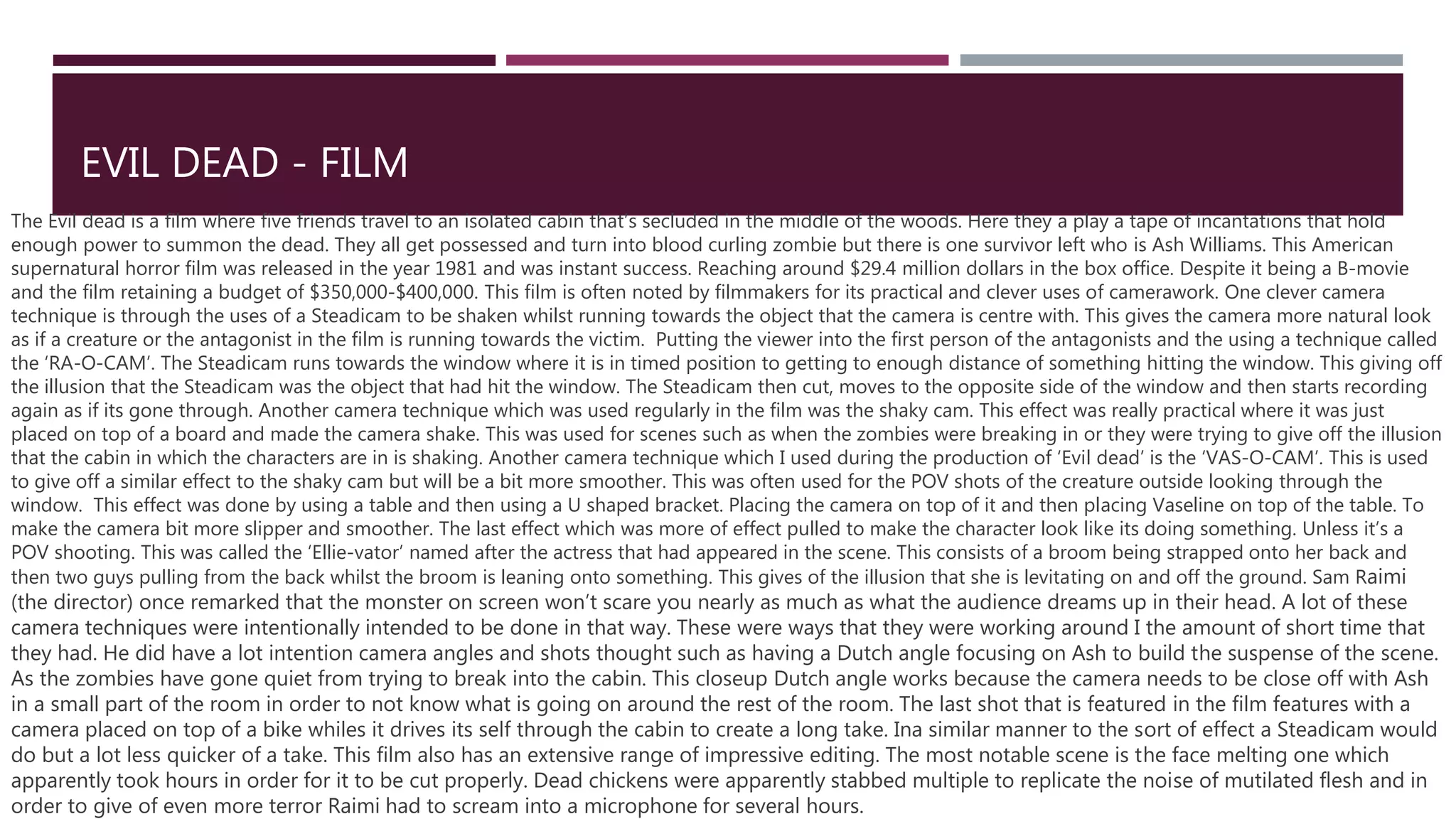 EVIL DEAD - FILM
The Evil dead is a film where five friends travel to an isolated cabin that’s secluded in the middle of the woods. Here they a play a tape of incantations that hold
enough power to summon the dead. They all get possessed and turn into blood curling zombie but there is one survivor left who is Ash Williams. This American
supernatural horror film was released in the year 1981 and was instant success. Reaching around $29.4 million dollars in the box office. Despite it being a B-movie
and the film retaining a budget of $350,000-$400,000. This film is often noted by filmmakers for its practical and clever uses of camerawork. One clever camera
technique is through the uses of a Steadicam to be shaken whilst running towards the object that the camera is centre with. This gives the camera more natural look
as if a creature or the antagonist in the film is running towards the victim. Putting the viewer into the first person of the antagonists and the using a technique called
the ‘RA-O-CAM’. The Steadicam runs towards the window where it is in timed position to getting to enough distance of something hitting the window. This giving off
the illusion that the Steadicam was the object that had hit the window. The Steadicam then cut, moves to the opposite side of the window and then starts recording
again as if its gone through. Another camera technique which was used regularly in the film was the shaky cam. This effect was really practical where it was just
placed on top of a board and made the camera shake. This was used for scenes such as when the zombies were breaking in or they were trying to give off the illusion
that the cabin in which the characters are in is shaking. Another camera technique which I used during the production of ‘Evil dead’ is the ‘VAS-O-CAM’. This is used
to give off a similar effect to the shaky cam but will be a bit more smoother. This was often used for the POV shots of the creature outside looking through the
window. This effect was done by using a table and then using a U shaped bracket. Placing the camera on top of it and then placing Vaseline on top of the table. To
make the camera bit more slipper and smoother. The last effect which was more of effect pulled to make the character look like its doing something. Unless it’s a
POV shooting. This was called the ‘Ellie-vator’ named after the actress that had appeared in the scene. This consists of a broom being strapped onto her back and
then two guys pulling from the back whilst the broom is leaning onto something. This gives of the illusion that she is levitating on and off the ground. Sam Raimi
(the director) once remarked that the monster on screen won’t scare you nearly as much as what the audience dreams up in their head. A lot of these
camera techniques were intentionally intended to be done in that way. These were ways that they were working around I the amount of short time that
they had. He did have a lot intention camera angles and shots thought such as having a Dutch angle focusing on Ash to build the suspense of the scene.
As the zombies have gone quiet from trying to break into the cabin. This closeup Dutch angle works because the camera needs to be close off with Ash
in a small part of the room in order to not know what is going on around the rest of the room. The last shot that is featured in the film features with a
camera placed on top of a bike whiles it drives its self through the cabin to create a long take. Ina similar manner to the sort of effect a Steadicam would
do but a lot less quicker of a take. This film also has an extensive range of impressive editing. The most notable scene is the face melting one which
apparently took hours in order for it to be cut properly. Dead chickens were apparently stabbed multiple to replicate the noise of mutilated flesh and in
order to give of even more terror Raimi had to scream into a microphone for several hours.
 