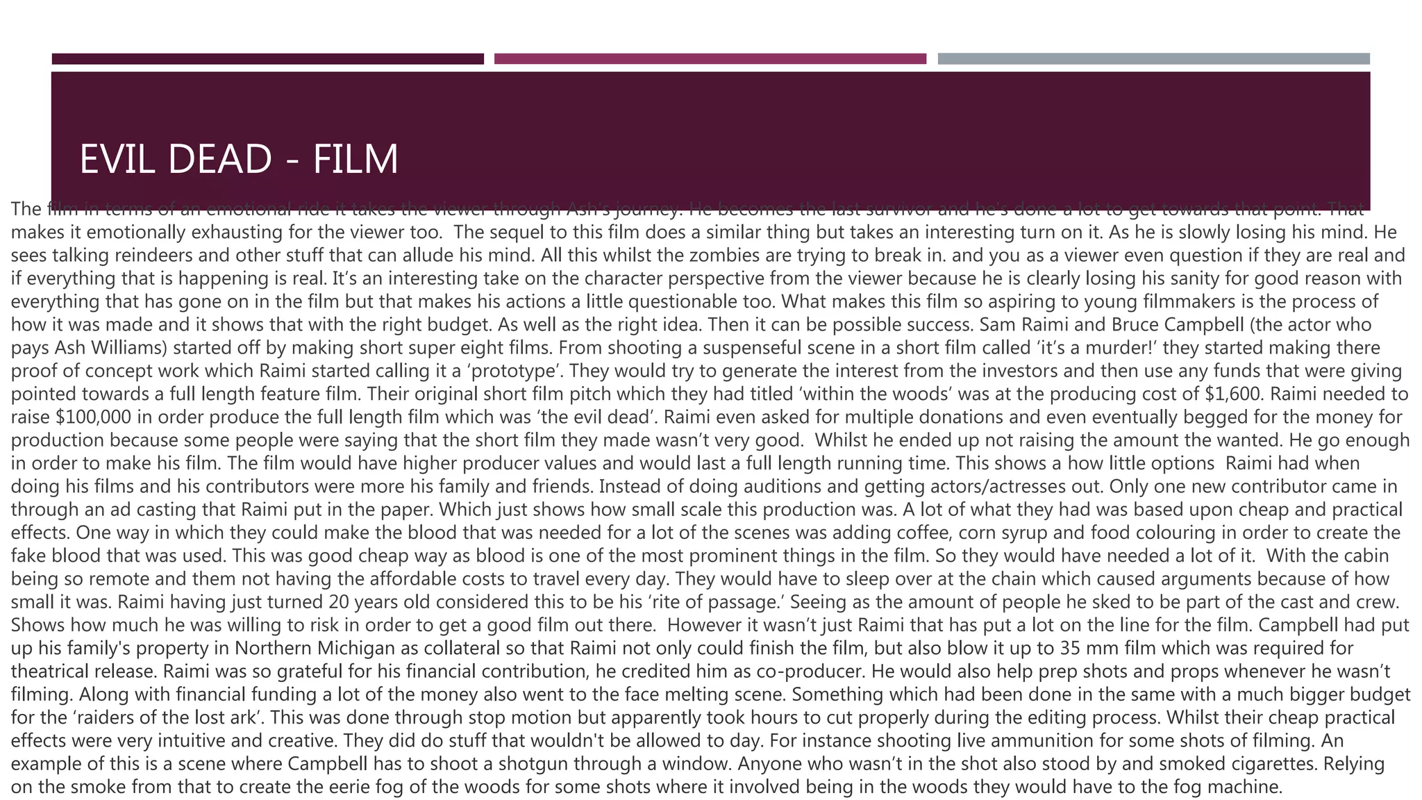 EVIL DEAD - FILM
The film in terms of an emotional ride it takes the viewer through Ash's journey. He becomes the last survivor and he's done a lot to get towards that point. That
makes it emotionally exhausting for the viewer too. The sequel to this film does a similar thing but takes an interesting turn on it. As he is slowly losing his mind. He
sees talking reindeers and other stuff that can allude his mind. All this whilst the zombies are trying to break in. and you as a viewer even question if they are real and
if everything that is happening is real. It’s an interesting take on the character perspective from the viewer because he is clearly losing his sanity for good reason with
everything that has gone on in the film but that makes his actions a little questionable too. What makes this film so aspiring to young filmmakers is the process of
how it was made and it shows that with the right budget. As well as the right idea. Then it can be possible success. Sam Raimi and Bruce Campbell (the actor who
pays Ash Williams) started off by making short super eight films. From shooting a suspenseful scene in a short film called ‘it’s a murder!’ they started making there
proof of concept work which Raimi started calling it a ‘prototype’. They would try to generate the interest from the investors and then use any funds that were giving
pointed towards a full length feature film. Their original short film pitch which they had titled ‘within the woods’ was at the producing cost of $1,600. Raimi needed to
raise $100,000 in order produce the full length film which was ‘the evil dead’. Raimi even asked for multiple donations and even eventually begged for the money for
production because some people were saying that the short film they made wasn’t very good. Whilst he ended up not raising the amount the wanted. He go enough
in order to make his film. The film would have higher producer values and would last a full length running time. This shows a how little options Raimi had when
doing his films and his contributors were more his family and friends. Instead of doing auditions and getting actors/actresses out. Only one new contributor came in
through an ad casting that Raimi put in the paper. Which just shows how small scale this production was. A lot of what they had was based upon cheap and practical
effects. One way in which they could make the blood that was needed for a lot of the scenes was adding coffee, corn syrup and food colouring in order to create the
fake blood that was used. This was good cheap way as blood is one of the most prominent things in the film. So they would have needed a lot of it. With the cabin
being so remote and them not having the affordable costs to travel every day. They would have to sleep over at the chain which caused arguments because of how
small it was. Raimi having just turned 20 years old considered this to be his ‘rite of passage.’ Seeing as the amount of people he sked to be part of the cast and crew.
Shows how much he was willing to risk in order to get a good film out there. However it wasn’t just Raimi that has put a lot on the line for the film. Campbell had put
up his family's property in Northern Michigan as collateral so that Raimi not only could finish the film, but also blow it up to 35 mm film which was required for
theatrical release. Raimi was so grateful for his financial contribution, he credited him as co-producer. He would also help prep shots and props whenever he wasn’t
filming. Along with financial funding a lot of the money also went to the face melting scene. Something which had been done in the same with a much bigger budget
for the ‘raiders of the lost ark’. This was done through stop motion but apparently took hours to cut properly during the editing process. Whilst their cheap practical
effects were very intuitive and creative. They did do stuff that wouldn't be allowed to day. For instance shooting live ammunition for some shots of filming. An
example of this is a scene where Campbell has to shoot a shotgun through a window. Anyone who wasn’t in the shot also stood by and smoked cigarettes. Relying
on the smoke from that to create the eerie fog of the woods for some shots where it involved being in the woods they would have to the fog machine.
 