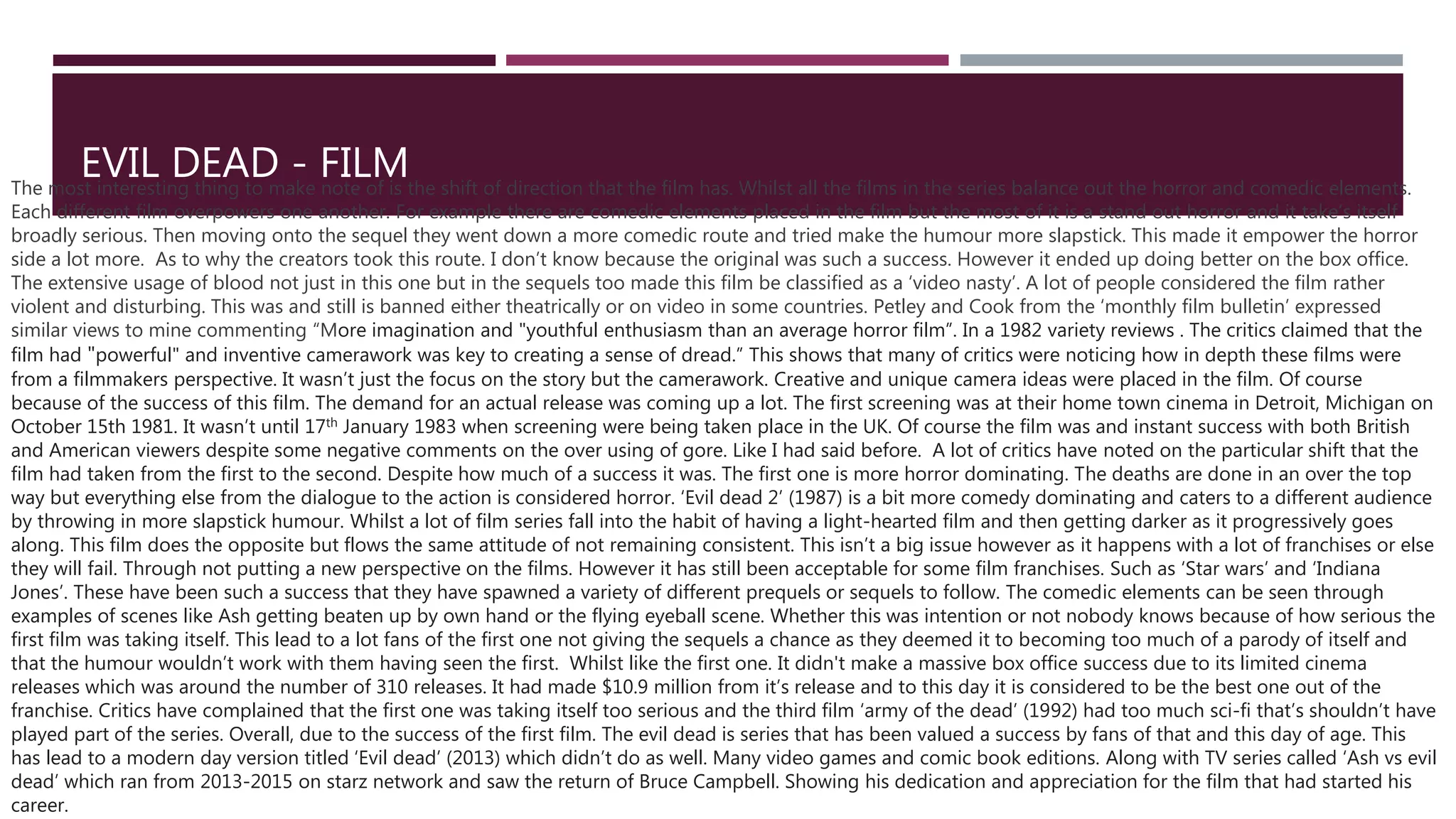 EVIL DEAD - FILM
The most interesting thing to make note of is the shift of direction that the film has. Whilst all the films in the series balance out the horror and comedic elements.
Each different film overpowers one another. For example there are comedic elements placed in the film but the most of it is a stand out horror and it take’s itself
broadly serious. Then moving onto the sequel they went down a more comedic route and tried make the humour more slapstick. This made it empower the horror
side a lot more. As to why the creators took this route. I don’t know because the original was such a success. However it ended up doing better on the box office.
The extensive usage of blood not just in this one but in the sequels too made this film be classified as a ‘video nasty’. A lot of people considered the film rather
violent and disturbing. This was and still is banned either theatrically or on video in some countries. Petley and Cook from the ‘monthly film bulletin’ expressed
similar views to mine commenting “More imagination and "youthful enthusiasm than an average horror film”. In a 1982 variety reviews . The critics claimed that the
film had "powerful" and inventive camerawork was key to creating a sense of dread.” This shows that many of critics were noticing how in depth these films were
from a filmmakers perspective. It wasn’t just the focus on the story but the camerawork. Creative and unique camera ideas were placed in the film. Of course
because of the success of this film. The demand for an actual release was coming up a lot. The first screening was at their home town cinema in Detroit, Michigan on
October 15th 1981. It wasn’t until 17th January 1983 when screening were being taken place in the UK. Of course the film was and instant success with both British
and American viewers despite some negative comments on the over using of gore. Like I had said before. A lot of critics have noted on the particular shift that the
film had taken from the first to the second. Despite how much of a success it was. The first one is more horror dominating. The deaths are done in an over the top
way but everything else from the dialogue to the action is considered horror. ‘Evil dead 2’ (1987) is a bit more comedy dominating and caters to a different audience
by throwing in more slapstick humour. Whilst a lot of film series fall into the habit of having a light-hearted film and then getting darker as it progressively goes
along. This film does the opposite but flows the same attitude of not remaining consistent. This isn’t a big issue however as it happens with a lot of franchises or else
they will fail. Through not putting a new perspective on the films. However it has still been acceptable for some film franchises. Such as ‘Star wars’ and ‘Indiana
Jones’. These have been such a success that they have spawned a variety of different prequels or sequels to follow. The comedic elements can be seen through
examples of scenes like Ash getting beaten up by own hand or the flying eyeball scene. Whether this was intention or not nobody knows because of how serious the
first film was taking itself. This lead to a lot fans of the first one not giving the sequels a chance as they deemed it to becoming too much of a parody of itself and
that the humour wouldn’t work with them having seen the first. Whilst like the first one. It didn't make a massive box office success due to its limited cinema
releases which was around the number of 310 releases. It had made $10.9 million from it’s release and to this day it is considered to be the best one out of the
franchise. Critics have complained that the first one was taking itself too serious and the third film ‘army of the dead’ (1992) had too much sci-fi that’s shouldn’t have
played part of the series. Overall, due to the success of the first film. The evil dead is series that has been valued a success by fans of that and this day of age. This
has lead to a modern day version titled ‘Evil dead’ (2013) which didn’t do as well. Many video games and comic book editions. Along with TV series called ‘Ash vs evil
dead’ which ran from 2013-2015 on starz network and saw the return of Bruce Campbell. Showing his dedication and appreciation for the film that had started his
career.
 