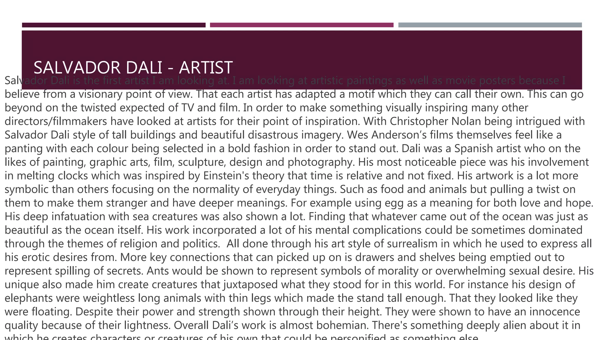 SALVADOR DALI - ARTIST
Salvador Dali is the first artist I am looking at. I am looking at artistic paintings as well as movie posters because I
believe from a visionary point of view. That each artist has adapted a motif which they can call their own. This can go
beyond on the twisted expected of TV and film. In order to make something visually inspiring many other
directors/filmmakers have looked at artists for their point of inspiration. With Christopher Nolan being intrigued with
Salvador Dali style of tall buildings and beautiful disastrous imagery. Wes Anderson’s films themselves feel like a
panting with each colour being selected in a bold fashion in order to stand out. Dali was a Spanish artist who on the
likes of painting, graphic arts, film, sculpture, design and photography. His most noticeable piece was his involvement
in melting clocks which was inspired by Einstein's theory that time is relative and not fixed. His artwork is a lot more
symbolic than others focusing on the normality of everyday things. Such as food and animals but pulling a twist on
them to make them stranger and have deeper meanings. For example using egg as a meaning for both love and hope.
His deep infatuation with sea creatures was also shown a lot. Finding that whatever came out of the ocean was just as
beautiful as the ocean itself. His work incorporated a lot of his mental complications could be sometimes dominated
through the themes of religion and politics. All done through his art style of surrealism in which he used to express all
his erotic desires from. More key connections that can picked up on is drawers and shelves being emptied out to
represent spilling of secrets. Ants would be shown to represent symbols of morality or overwhelming sexual desire. His
unique also made him create creatures that juxtaposed what they stood for in this world. For instance his design of
elephants were weightless long animals with thin legs which made the stand tall enough. That they looked like they
were floating. Despite their power and strength shown through their height. They were shown to have an innocence
quality because of their lightness. Overall Dali’s work is almost bohemian. There's something deeply alien about it in
 