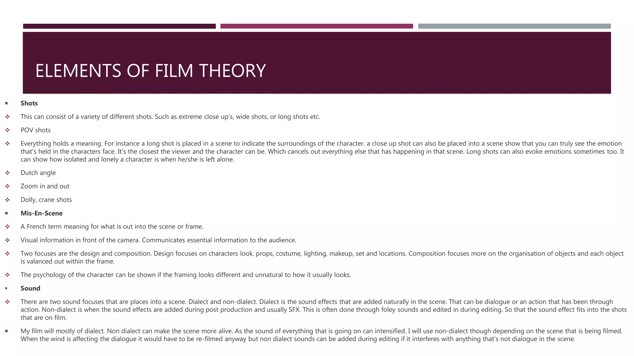 ELEMENTS OF FILM THEORY
 Shots
 This can consist of a variety of different shots. Such as extreme close up’s, wide shots, or long shots etc.
 POV shots
 Everything holds a meaning. For instance a long shot is placed in a scene to indicate the surroundings of the character. a close up shot can also be placed into a scene show that you can truly see the emotion
that's held in the characters face. It’s the closest the viewer and the character can be. Which cancels out everything else that has happening in that scene. Long shots can also evoke emotions sometimes too. It
can show how isolated and lonely a character is when he/she is left alone.
 Dutch angle
 Zoom in and out
 Dolly, crane shots
 Mis-En-Scene
 A French term meaning for what is out into the scene or frame.
 Visual information in front of the camera. Communicates essential information to the audience.
 Two focuses are the design and composition. Design focuses on characters look, props, costume, lighting, makeup, set and locations. Composition focuses more on the organisation of objects and each object
is valanced out within the frame.
 The psychology of the character can be shown if the framing looks different and unnatural to how it usually looks.
 Sound
 There are two sound focuses that are places into a scene. Dialect and non-dialect. Dialect is the sound effects that are added naturally in the scene. That can be dialogue or an action that has been through
action. Non-dialect is when the sound effects are added during post production and usually SFX. This is often done through foley sounds and edited in during editing. So that the sound effect fits into the shots
that are on film.
 My film will mostly of dialect. Non dialect can make the scene more alive. As the sound of everything that is going on can intensified. I will use non-dialect though depending on the scene that is being filmed.
When the wind is affecting the dialogue it would have to be re-filmed anyway but non dialect sounds can be added during editing if it interferes with anything that’s not dialogue in the scene.
 