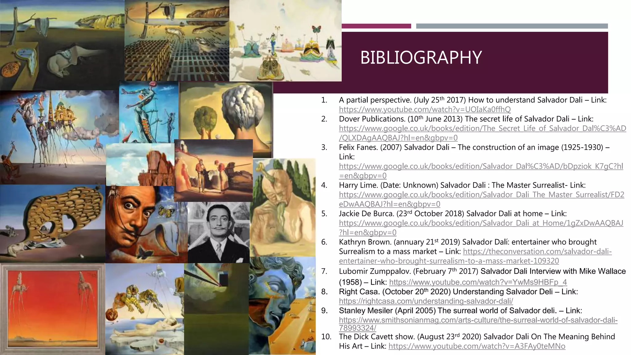 BIBLIOGRAPHY
1. A partial perspective. (July 25th 2017) How to understand Salvador Dali – Link:
https://www.youtube.com/watch?v=UOIaKa0ffhQ
2. Dover Publications. (10th June 2013) The secret life of Salvador Dali – Link:
https://www.google.co.uk/books/edition/The_Secret_Life_of_Salvador_Dal%C3%AD
/QLXDAgAAQBAJ?hl=en&gbpv=0
3. Felix Fanes. (2007) Salvador Dali – The construction of an image (1925-1930) –
Link:
https://www.google.co.uk/books/edition/Salvador_Dal%C3%AD/bDpziok_K7gC?hl
=en&gbpv=0
4. Harry Lime. (Date: Unknown) Salvador Dali : The Master Surrealist- Link:
https://www.google.co.uk/books/edition/Salvador_Dali_The_Master_Surrealist/FD2
eDwAAQBAJ?hl=en&gbpv=0
5. Jackie De Burca. (23rd October 2018) Salvador Dali at home – Link:
https://www.google.co.uk/books/edition/Salvador_Dali_at_Home/1gZxDwAAQBAJ
?hl=en&gbpv=0
6. Kathryn Brown. (annuary 21st 2019) Salvador Dalí: entertainer who brought
Surrealism to a mass market – Link: https://theconversation.com/salvador-dali-
entertainer-who-brought-surrealism-to-a-mass-market-109320
7. Lubomir Zumppalov. (February 7th 2017) Salvador Dali Interview with Mike Wallace
(1958) – Link: https://www.youtube.com/watch?v=YwMs9HBFp_4
8. Right Casa. (October 20th 2020) Understanding Salvador Deli – Link:
https://rightcasa.com/understanding-salvador-dali/
9. Stanley Mesiler (April 2005) The surreal world of Salvador deli. – Link:
https://www.smithsonianmag.com/arts-culture/the-surreal-world-of-salvador-dali-
78993324/
10. The Dick Cavett show. (August 23rd 2020) Salvador Dali On The Meaning Behind
His Art – Link: https://www.youtube.com/watch?v=A3FAy0teMNo
 