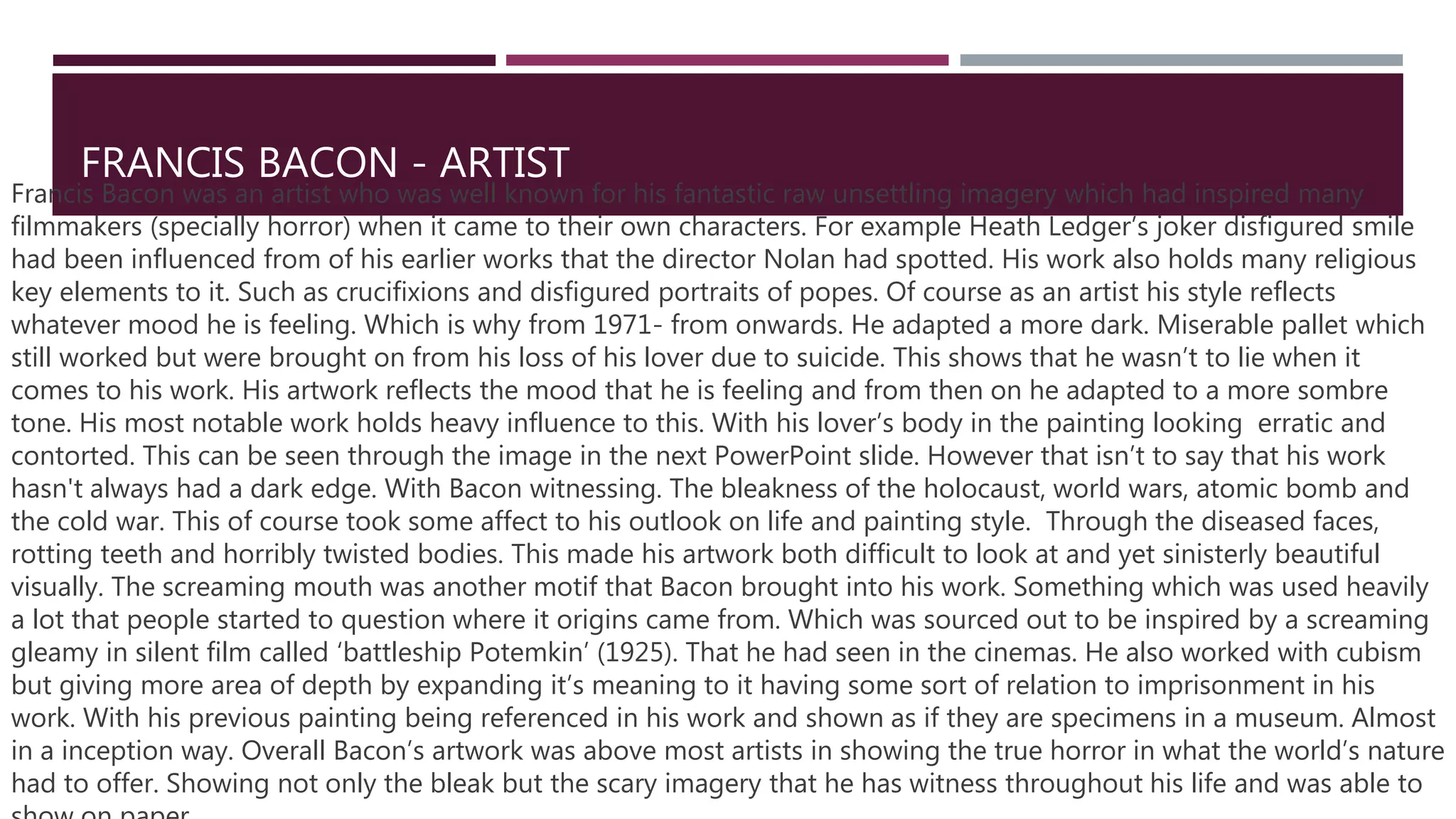 FRANCIS BACON - ARTIST
Francis Bacon was an artist who was well known for his fantastic raw unsettling imagery which had inspired many
filmmakers (specially horror) when it came to their own characters. For example Heath Ledger’s joker disfigured smile
had been influenced from of his earlier works that the director Nolan had spotted. His work also holds many religious
key elements to it. Such as crucifixions and disfigured portraits of popes. Of course as an artist his style reflects
whatever mood he is feeling. Which is why from 1971- from onwards. He adapted a more dark. Miserable pallet which
still worked but were brought on from his loss of his lover due to suicide. This shows that he wasn’t to lie when it
comes to his work. His artwork reflects the mood that he is feeling and from then on he adapted to a more sombre
tone. His most notable work holds heavy influence to this. With his lover’s body in the painting looking erratic and
contorted. This can be seen through the image in the next PowerPoint slide. However that isn’t to say that his work
hasn't always had a dark edge. With Bacon witnessing. The bleakness of the holocaust, world wars, atomic bomb and
the cold war. This of course took some affect to his outlook on life and painting style. Through the diseased faces,
rotting teeth and horribly twisted bodies. This made his artwork both difficult to look at and yet sinisterly beautiful
visually. The screaming mouth was another motif that Bacon brought into his work. Something which was used heavily
a lot that people started to question where it origins came from. Which was sourced out to be inspired by a screaming
gleamy in silent film called ‘battleship Potemkin’ (1925). That he had seen in the cinemas. He also worked with cubism
but giving more area of depth by expanding it’s meaning to it having some sort of relation to imprisonment in his
work. With his previous painting being referenced in his work and shown as if they are specimens in a museum. Almost
in a inception way. Overall Bacon’s artwork was above most artists in showing the true horror in what the world’s nature
had to offer. Showing not only the bleak but the scary imagery that he has witness throughout his life and was able to
 