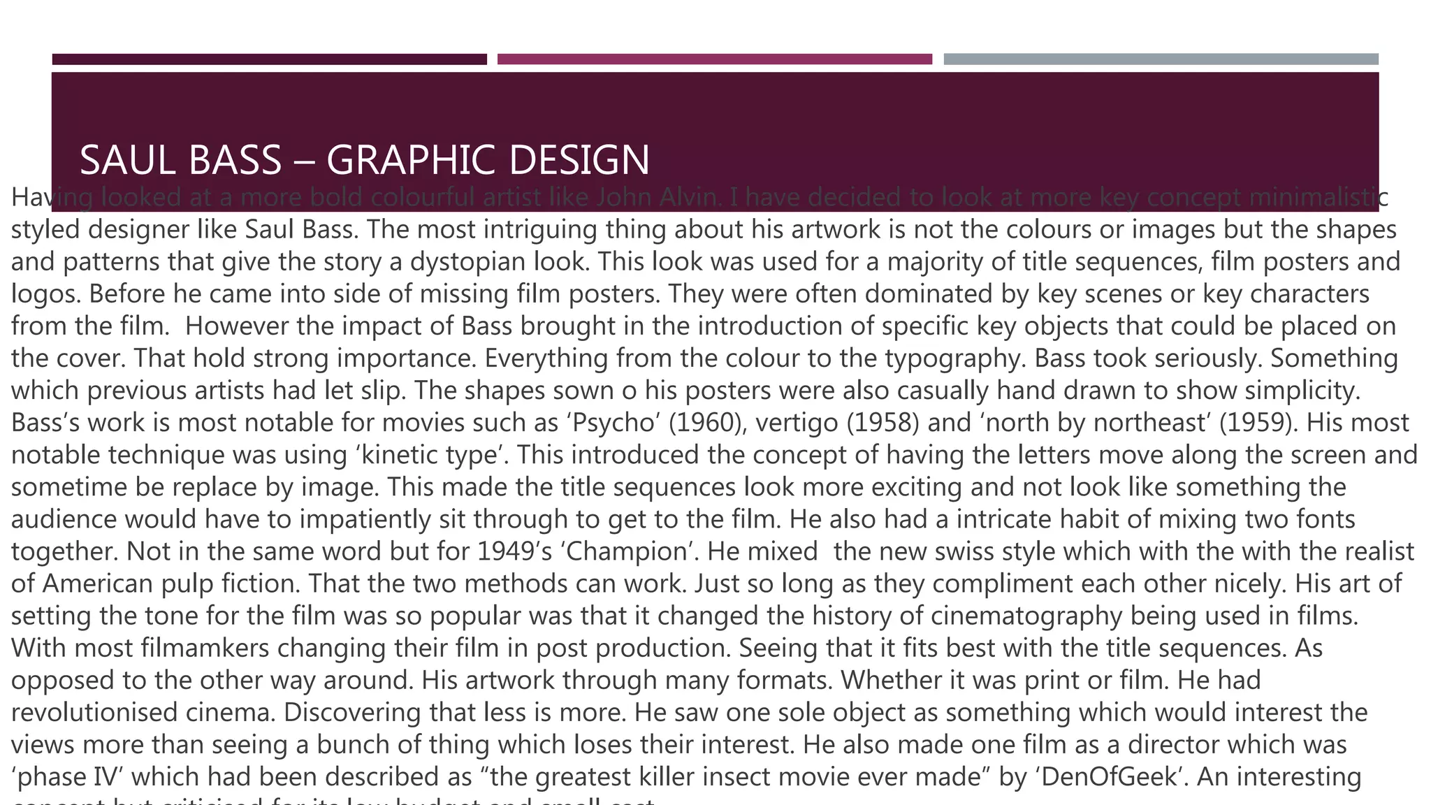 SAUL BASS – GRAPHIC DESIGN
Having looked at a more bold colourful artist like John Alvin. I have decided to look at more key concept minimalistic
styled designer like Saul Bass. The most intriguing thing about his artwork is not the colours or images but the shapes
and patterns that give the story a dystopian look. This look was used for a majority of title sequences, film posters and
logos. Before he came into side of missing film posters. They were often dominated by key scenes or key characters
from the film. However the impact of Bass brought in the introduction of specific key objects that could be placed on
the cover. That hold strong importance. Everything from the colour to the typography. Bass took seriously. Something
which previous artists had let slip. The shapes sown o his posters were also casually hand drawn to show simplicity.
Bass’s work is most notable for movies such as ‘Psycho’ (1960), vertigo (1958) and ‘north by northeast’ (1959). His most
notable technique was using ‘kinetic type’. This introduced the concept of having the letters move along the screen and
sometime be replace by image. This made the title sequences look more exciting and not look like something the
audience would have to impatiently sit through to get to the film. He also had a intricate habit of mixing two fonts
together. Not in the same word but for 1949’s ‘Champion’. He mixed the new swiss style which with the with the realist
of American pulp fiction. That the two methods can work. Just so long as they compliment each other nicely. His art of
setting the tone for the film was so popular was that it changed the history of cinematography being used in films.
With most filmamkers changing their film in post production. Seeing that it fits best with the title sequences. As
opposed to the other way around. His artwork through many formats. Whether it was print or film. He had
revolutionised cinema. Discovering that less is more. He saw one sole object as something which would interest the
views more than seeing a bunch of thing which loses their interest. He also made one film as a director which was
‘phase IV’ which had been described as “the greatest killer insect movie ever made” by ‘DenOfGeek’. An interesting
 
