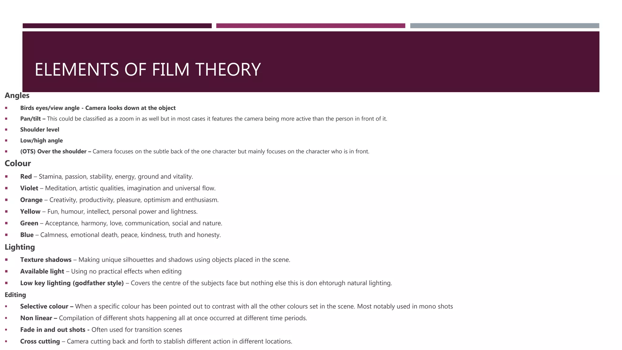 ELEMENTS OF FILM THEORY
Angles
 Birds eyes/view angle - Camera looks down at the object
 Pan/tilt – This could be classified as a zoom in as well but in most cases it features the camera being more active than the person in front of it.
 Shoulder level
 Low/high angle
 (OTS) Over the shoulder – Camera focuses on the subtle back of the one character but mainly focuses on the character who is in front.
Colour
 Red – Stamina, passion, stability, energy, ground and vitality.
 Violet – Meditation, artistic qualities, imagination and universal flow.
 Orange – Creativity, productivity, pleasure, optimism and enthusiasm.
 Yellow – Fun, humour, intellect, personal power and lightness.
 Green – Acceptance, harmony, love, communication, social and nature.
 Blue – Calmness, emotional death, peace, kindness, truth and honesty.
Lighting
 Texture shadows – Making unique silhouettes and shadows using objects placed in the scene.
 Available light – Using no practical effects when editing
 Low key lighting (godfather style) – Covers the centre of the subjects face but nothing else this is don ehtorugh natural lighting.
Editing
 Selective colour – When a specific colour has been pointed out to contrast with all the other colours set in the scene. Most notably used in mono shots
 Non linear – Compilation of different shots happening all at once occurred at different time periods.
 Fade in and out shots - Often used for transition scenes
 Cross cutting – Camera cutting back and forth to stablish different action in different locations.
 