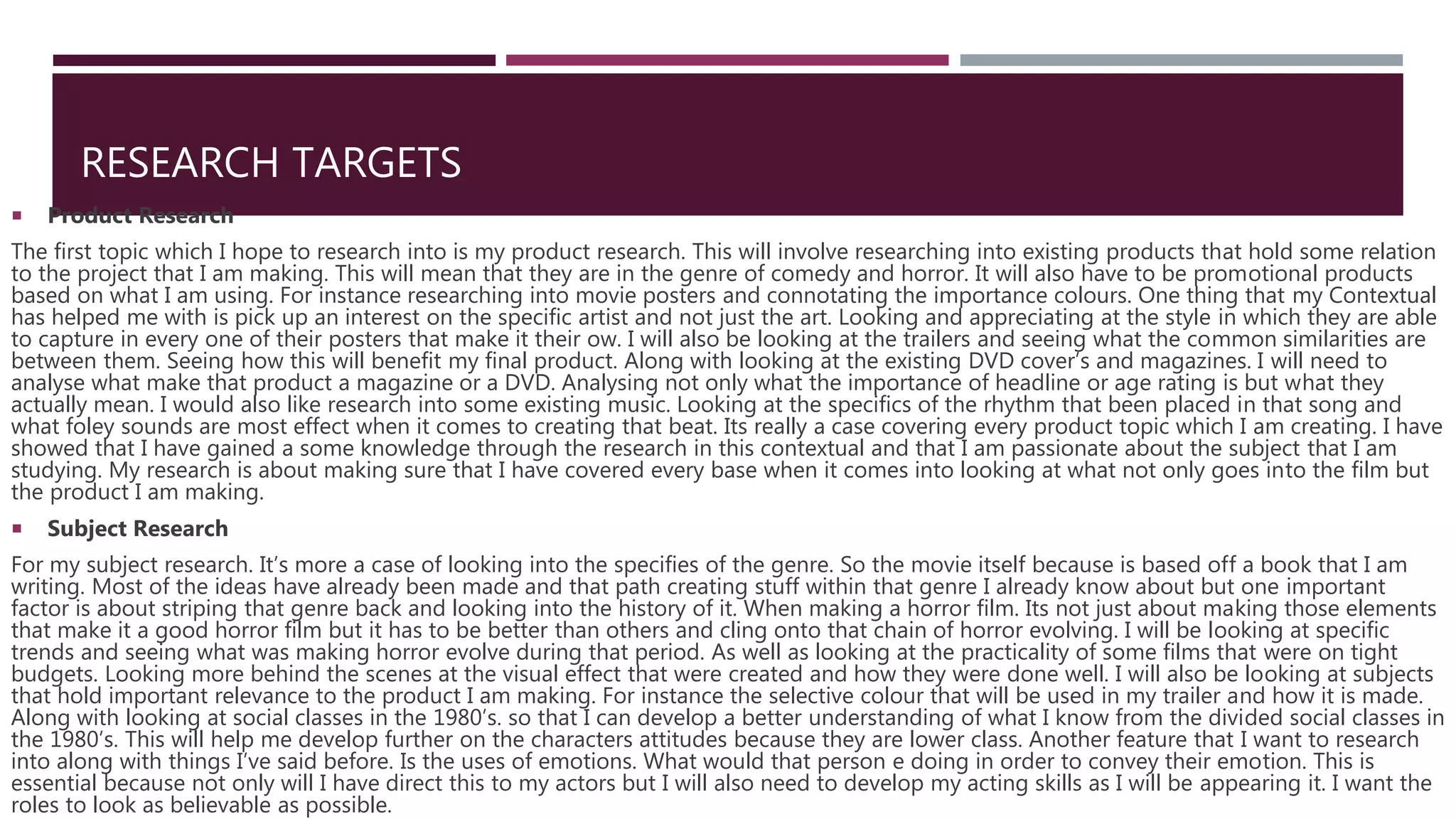 RESEARCH TARGETS
 Product Research
The first topic which I hope to research into is my product research. This will involve researching into existing products that hold some relation
to the project that I am making. This will mean that they are in the genre of comedy and horror. It will also have to be promotional products
based on what I am using. For instance researching into movie posters and connotating the importance colours. One thing that my Contextual
has helped me with is pick up an interest on the specific artist and not just the art. Looking and appreciating at the style in which they are able
to capture in every one of their posters that make it their ow. I will also be looking at the trailers and seeing what the common similarities are
between them. Seeing how this will benefit my final product. Along with looking at the existing DVD cover’s and magazines. I will need to
analyse what make that product a magazine or a DVD. Analysing not only what the importance of headline or age rating is but what they
actually mean. I would also like research into some existing music. Looking at the specifics of the rhythm that been placed in that song and
what foley sounds are most effect when it comes to creating that beat. Its really a case covering every product topic which I am creating. I have
showed that I have gained a some knowledge through the research in this contextual and that I am passionate about the subject that I am
studying. My research is about making sure that I have covered every base when it comes into looking at what not only goes into the film but
the product I am making.
 Subject Research
For my subject research. It’s more a case of looking into the specifies of the genre. So the movie itself because is based off a book that I am
writing. Most of the ideas have already been made and that path creating stuff within that genre I already know about but one important
factor is about striping that genre back and looking into the history of it. When making a horror film. Its not just about making those elements
that make it a good horror film but it has to be better than others and cling onto that chain of horror evolving. I will be looking at specific
trends and seeing what was making horror evolve during that period. As well as looking at the practicality of some films that were on tight
budgets. Looking more behind the scenes at the visual effect that were created and how they were done well. I will also be looking at subjects
that hold important relevance to the product I am making. For instance the selective colour that will be used in my trailer and how it is made.
Along with looking at social classes in the 1980’s. so that I can develop a better understanding of what I know from the divided social classes in
the 1980’s. This will help me develop further on the characters attitudes because they are lower class. Another feature that I want to research
into along with things I’ve said before. Is the uses of emotions. What would that person e doing in order to convey their emotion. This is
essential because not only will I have direct this to my actors but I will also need to develop my acting skills as I will be appearing it. I want the
roles to look as believable as possible.
 