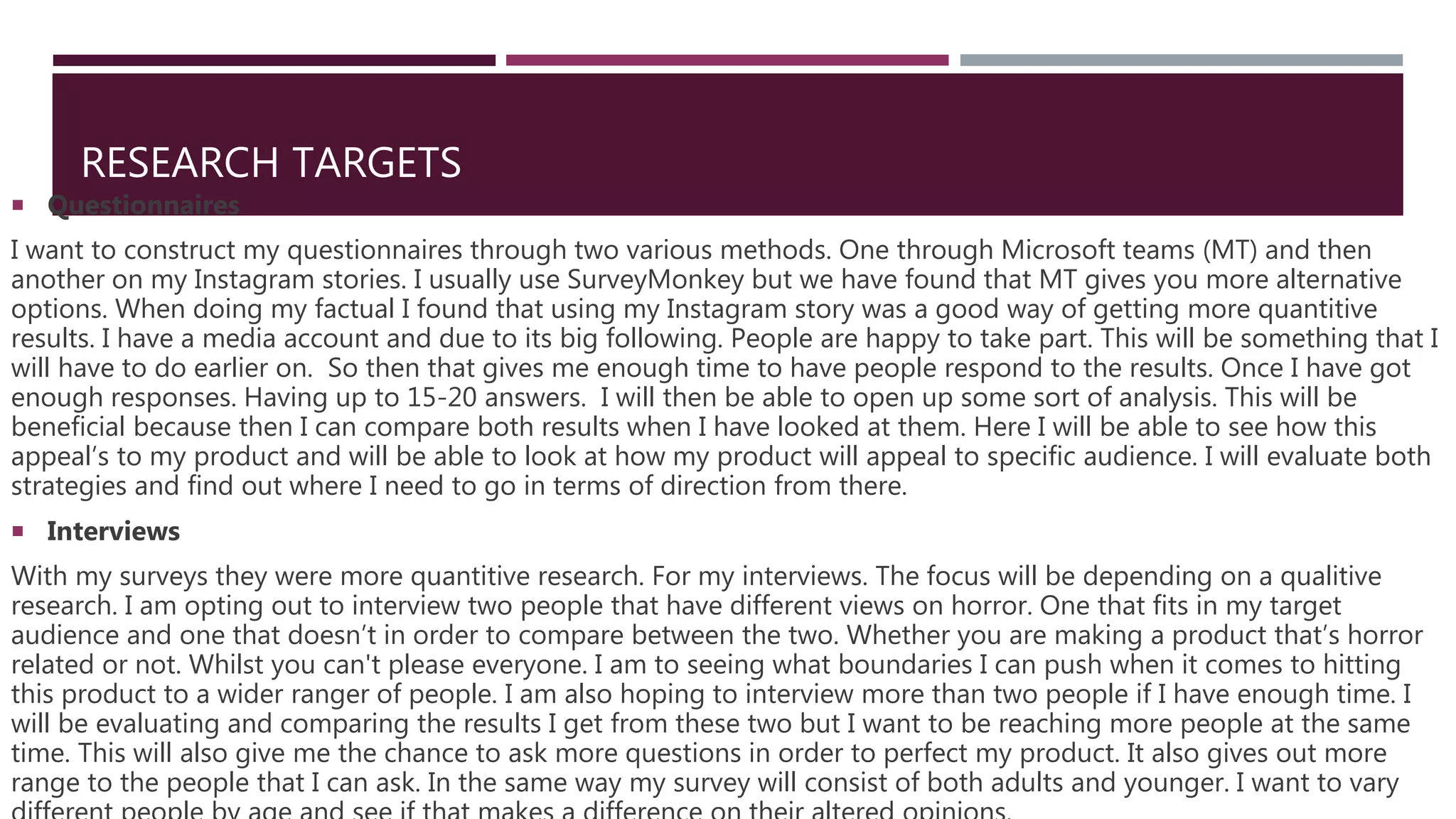 RESEARCH TARGETS
 Questionnaires
I want to construct my questionnaires through two various methods. One through Microsoft teams (MT) and then
another on my Instagram stories. I usually use SurveyMonkey but we have found that MT gives you more alternative
options. When doing my factual I found that using my Instagram story was a good way of getting more quantitive
results. I have a media account and due to its big following. People are happy to take part. This will be something that I
will have to do earlier on. So then that gives me enough time to have people respond to the results. Once I have got
enough responses. Having up to 15-20 answers. I will then be able to open up some sort of analysis. This will be
beneficial because then I can compare both results when I have looked at them. Here I will be able to see how this
appeal’s to my product and will be able to look at how my product will appeal to specific audience. I will evaluate both
strategies and find out where I need to go in terms of direction from there.
 Interviews
With my surveys they were more quantitive research. For my interviews. The focus will be depending on a qualitive
research. I am opting out to interview two people that have different views on horror. One that fits in my target
audience and one that doesn’t in order to compare between the two. Whether you are making a product that’s horror
related or not. Whilst you can't please everyone. I am to seeing what boundaries I can push when it comes to hitting
this product to a wider ranger of people. I am also hoping to interview more than two people if I have enough time. I
will be evaluating and comparing the results I get from these two but I want to be reaching more people at the same
time. This will also give me the chance to ask more questions in order to perfect my product. It also gives out more
range to the people that I can ask. In the same way my survey will consist of both adults and younger. I want to vary
 