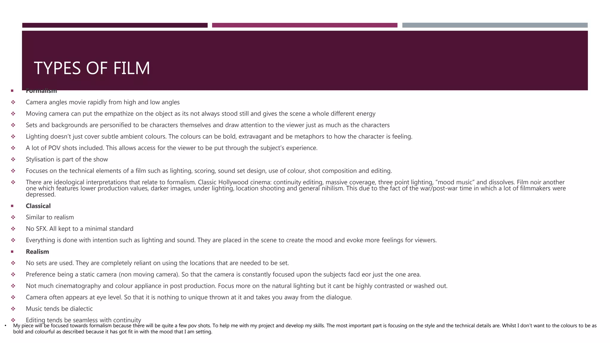 TYPES OF FILM
 Formalism
 Camera angles movie rapidly from high and low angles
 Moving camera can put the empathize on the object as its not always stood still and gives the scene a whole different energy
 Sets and backgrounds are personified to be characters themselves and draw attention to the viewer just as much as the characters
 Lighting doesn’t just cover subtle ambient colours. The colours can be bold, extravagant and be metaphors to how the character is feeling.
 A lot of POV shots included. This allows access for the viewer to be put through the subject’s experience.
 Stylisation is part of the show
 Focuses on the technical elements of a film such as lighting, scoring, sound set design, use of colour, shot composition and editing.
 There are ideological interpretations that relate to formalism. Classic Hollywood cinema: continuity editing, massive coverage, three point lighting, “mood music” and dissolves. Film noir another
one which features lower production values, darker images, under lighting, location shooting and general nihilism. This due to the fact of the war/post-war time in which a lot of filmmakers were
depressed.
 Classical
 Similar to realism
 No SFX. All kept to a minimal standard
 Everything is done with intention such as lighting and sound. They are placed in the scene to create the mood and evoke more feelings for viewers.
 Realism
 No sets are used. They are completely reliant on using the locations that are needed to be set.
 Preference being a static camera (non moving camera). So that the camera is constantly focused upon the subjects facd eor just the one area.
 Not much cinematography and colour appliance in post production. Focus more on the natural lighting but it cant be highly contrasted or washed out.
 Camera often appears at eye level. So that it is nothing to unique thrown at it and takes you away from the dialogue.
 Music tends be dialectic
 Editing tends be seamless with continuity
• My piece will be focused towards formalism because there will be quite a few pov shots. To help me with my project and develop my skills. The most important part is focusing on the style and the technical details are. Whilst I don’t want to the colours to be as
bold and colourful as described because it has got fit in with the mood that I am setting.
 