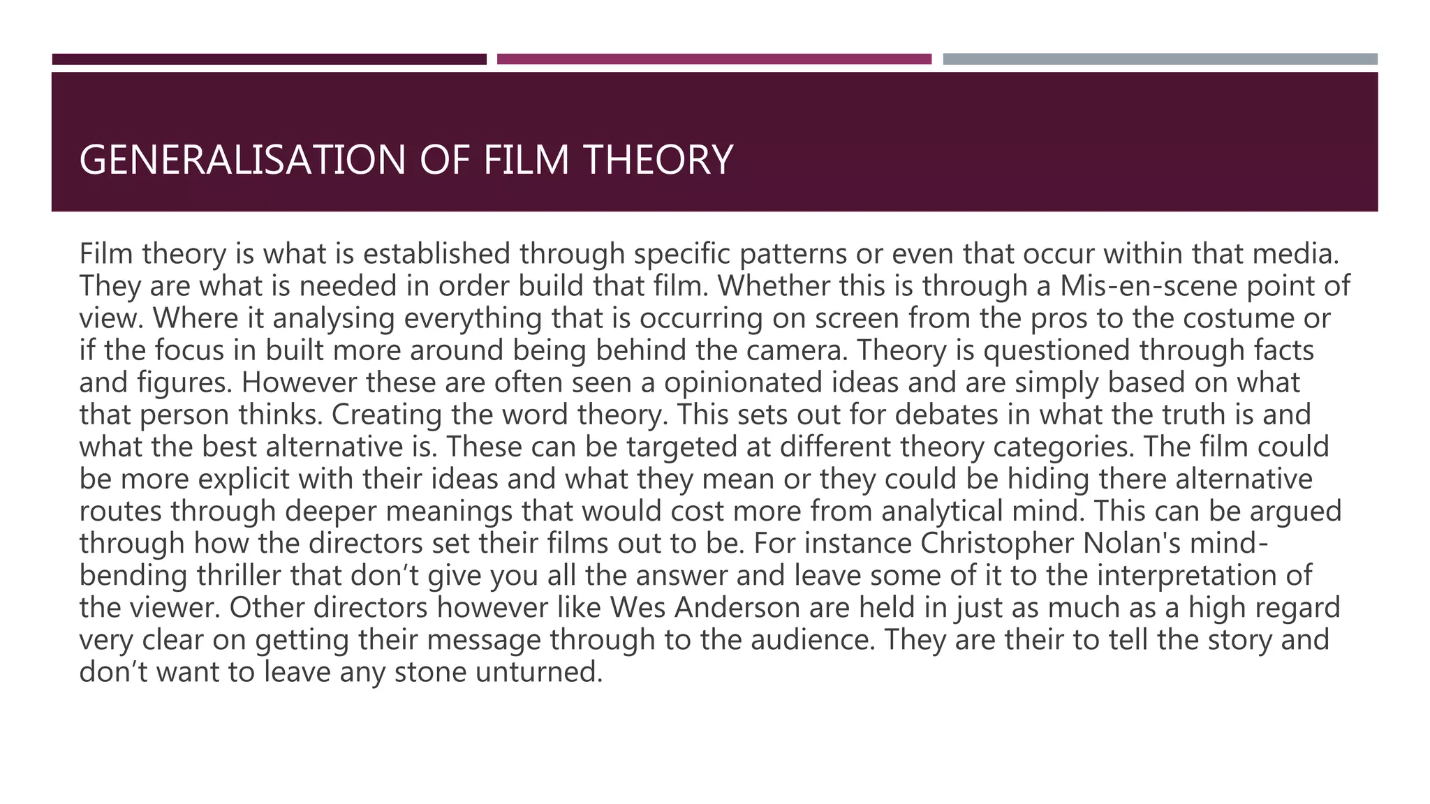 GENERALISATION OF FILM THEORY
Film theory is what is established through specific patterns or even that occur within that media.
They are what is needed in order build that film. Whether this is through a Mis-en-scene point of
view. Where it analysing everything that is occurring on screen from the pros to the costume or
if the focus in built more around being behind the camera. Theory is questioned through facts
and figures. However these are often seen a opinionated ideas and are simply based on what
that person thinks. Creating the word theory. This sets out for debates in what the truth is and
what the best alternative is. These can be targeted at different theory categories. The film could
be more explicit with their ideas and what they mean or they could be hiding there alternative
routes through deeper meanings that would cost more from analytical mind. This can be argued
through how the directors set their films out to be. For instance Christopher Nolan's mind-
bending thriller that don’t give you all the answer and leave some of it to the interpretation of
the viewer. Other directors however like Wes Anderson are held in just as much as a high regard
very clear on getting their message through to the audience. They are their to tell the story and
don’t want to leave any stone unturned.
 