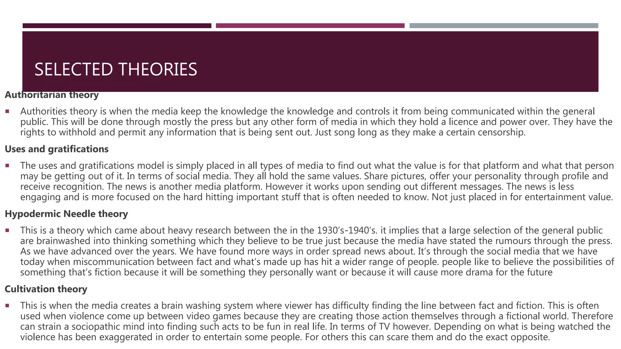 SELECTED THEORIES
Authoritarian theory
 Authorities theory is when the media keep the knowledge the knowledge and controls it from being communicated within the general
public. This will be done through mostly the press but any other form of media in which they hold a licence and power over. They have the
rights to withhold and permit any information that is being sent out. Just song long as they make a certain censorship.
Uses and gratifications
 The uses and gratifications model is simply placed in all types of media to find out what the value is for that platform and what that person
may be getting out of it. In terms of social media. They all hold the same values. Share pictures, offer your personality through profile and
receive recognition. The news is another media platform. However it works upon sending out different messages. The news is less
engaging and is more focused on the hard hitting important stuff that is often needed to know. Not just placed in for entertainment value.
Hypodermic Needle theory
 This is a theory which came about heavy research between the in the 1930’s-1940’s. it implies that a large selection of the general public
are brainwashed into thinking something which they believe to be true just because the media have stated the rumours through the press.
As we have advanced over the years. We have found more ways in order spread news about. It’s through the social media that we have
today when miscommunication between fact and what’s made up has hit a wider range of people. people like to believe the possibilities of
something that’s fiction because it will be something they personally want or because it will cause more drama for the future
Cultivation theory
 This is when the media creates a brain washing system where viewer has difficulty finding the line between fact and fiction. This is often
used when violence come up between video games because they are creating those action themselves through a fictional world. Therefore
can strain a sociopathic mind into finding such acts to be fun in real life. In terms of TV however. Depending on what is being watched the
violence has been exaggerated in order to entertain some people. For others this can scare them and do the exact opposite.
 