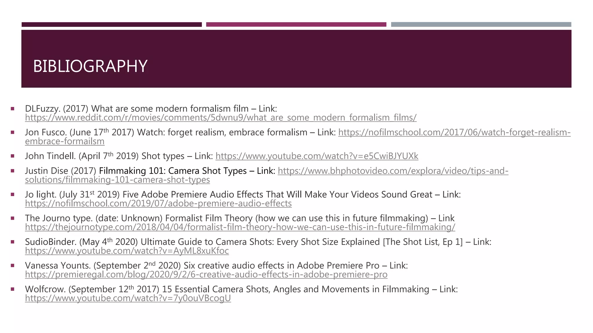 BIBLIOGRAPHY
 DLFuzzy. (2017) What are some modern formalism film – Link:
https://www.reddit.com/r/movies/comments/5dwnu9/what_are_some_modern_formalism_films/
 Jon Fusco. (June 17th 2017) Watch: forget realism, embrace formalism – Link: https://nofilmschool.com/2017/06/watch-forget-realism-
embrace-formailsm
 John Tindell. (April 7th 2019) Shot types – Link: https://www.youtube.com/watch?v=e5CwiBJYUXk
 Justin Dise (2017) Filmmaking 101: Camera Shot Types – Link: https://www.bhphotovideo.com/explora/video/tips-and-
solutions/filmmaking-101-camera-shot-types
 Jo light. (July 31st 2019) Five Adobe Premiere Audio Effects That Will Make Your Videos Sound Great – Link:
https://nofilmschool.com/2019/07/adobe-premiere-audio-effects
 The Journo type. (date: Unknown) Formalist Film Theory (how we can use this in future filmmaking) – Link
https://thejournotype.com/2018/04/04/formalist-film-theory-how-we-can-use-this-in-future-filmmaking/
 SudioBinder. (May 4th 2020) Ultimate Guide to Camera Shots: Every Shot Size Explained [The Shot List, Ep 1] – Link:
https://www.youtube.com/watch?v=AyML8xuKfoc
 Vanessa Younts. (September 2nd 2020) Six creative audio effects in Adobe Premiere Pro – Link:
https://premieregal.com/blog/2020/9/2/6-creative-audio-effects-in-adobe-premiere-pro
 Wolfcrow. (September 12th 2017) 15 Essential Camera Shots, Angles and Movements in Filmmaking – Link:
https://www.youtube.com/watch?v=7y0ouVBcogU
 