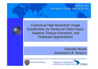 IGARSS-2011
                        Vancouver, Canada, July 24-29, 2011




   Contextual High-Resolution Image
Classification by Markovian Data Fusion,
    Adaptive Texture Extraction, and
         Multiscale Segmentation


                                 Gabriele Moser
                           Sebastiano B. Serpico

  University of Genoa     Department of Biophysical
                          and Electronic Engineering
 