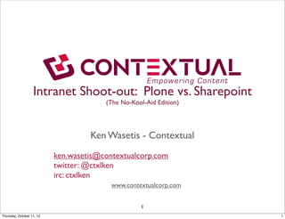 Intranet Shoot-out: Plone vs. Sharepoint
                                        (The No-Kool-Aid Edition)




                                    Ken Wasetis - Contextual
                           ken.wasetis@contextualcorp.com
                           twitter: @ctxlken
                           irc: ctxlken
                                          www.contextualcorp.com


                                                    1
Saturday, October 13, 12                                            1
 