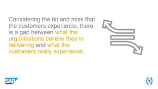 Considering the hit and miss that
the customers experience, there
is a gap between what the
organisations believe they’re
delivering and what the
customers really experience.
 