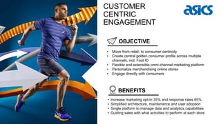 OBJECTIVE
BENEFITS
• Move from retail- to consumer-centricity
• Create central golden consumer profile across multiple
channels, incl. Foot ID
• Flexible and extensible omni-channel marketing platform
• Personalize merchandising online stores
• Engage directly with consumers
CUSTOMER
CENTRIC
ENGAGEMENT
• Increase marketing opt-in 35% and response rates 65%
• Simplified architecture, maintenance and user adoption
• Single platform to manage data and analytics capabilities
• Guiding sales with what activities to perform at each store
 
