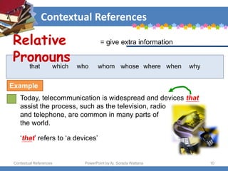 Contextual References
Contextual References PowerPoint by Aj. Sorada Wattana 10
that which who whom whose where when why
Today, telecommunication is widespread and devices that
assist the process, such as the television, radio
and telephone, are common in many parts of
the world.
‘that’ refers to ‘a devices’
= give extra information
Relative
Pronouns
Example
 