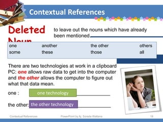 Contextual References
Contextual References PowerPoint by Aj. Sorada Wattana 18
There are two technologies at work in a clipboard
PC: one allows raw data to get into the computer
and the other allows the computer to figure out
what that data mean.
Deleted
Noun
to leave out the nouns which have already
been mentioned.
one another the other others
some these those all
one : _____________________________
the other: _____________________________
one technology
the other technology
 