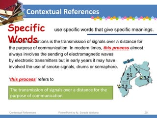 Contextual References
Contextual References PowerPoint by Aj. Sorada Wattana 20
The transmission of signals over a distance for the
purpose of communication
Telecommunications is the transmission of signals over a distance for
the purpose of communication. In modern times, this process almost
always involves the sending of electromagnetic waves
by electronic transmitters but in early years it may have
involved the use of smoke signals, drums or semaphore.
‘this process’ refers to
Specific
Words
use specific words that give specific meanings.
 
