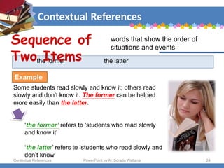 Contextual References
Contextual References PowerPoint by Aj. Sorada Wattana 24
the former the latter
Some students read slowly and know it; others read
slowly and don’t know it. The former can be helped
more easily than the latter.
‘the former’ refers to ‘students who read slowly
and know it’
‘the latter’ refers to ‘students who read slowly and
don’t know’
Sequence of
Two Items
words that show the order of
situations and events
Example
 