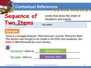 Contextual References
Contextual References PowerPoint by Aj. Sorada Wattana 25
the former the latter
There is a struggle between "Web Services" and the "Semantic Web".
The former was thought to be rooted in the W3C and academia, the
latter in IBM-Microsoft-Sun and industry.
‘the former’ refers to ________________________________
‘the latter’ refers to ________________________________
Sequence of
Two Items
words that show the order of
situations and events
Example
Web Services
Semantic Web
 