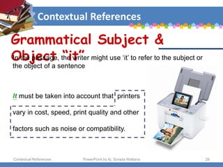Contextual References
Contextual References PowerPoint by Aj. Sorada Wattana 28
Grammatical Subject &
Object “it”
It must be taken into account that printers
vary in cost, speed, print quality and other
factors such as noise or compatibility.
In the passage, the writer might use ‘it’ to refer to the subject or
the object of a sentence
 