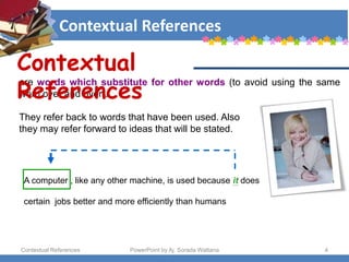 Contextual References
Contextual References PowerPoint by Aj. Sorada Wattana 4
are words which substitute for other words (to avoid using the same
word over and over).
They refer back to words that have been used. Also
they may refer forward to ideas that will be stated.
A computer , like any other machine, is used because it does
certain jobs better and more efficiently than humans
Contextual
References
 