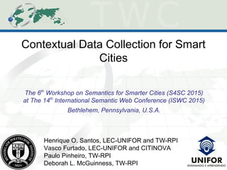 Contextual Data Collection for Smart
Cities
The 6th
Workshop on Semantics for Smarter Cities (S4SC 2015)
at The 14th
International Semantic Web Conference (ISWC 2015)
Bethlehem, Pennsylvania, U.S.A.
Henrique O. Santos, LEC-UNIFOR and TW-RPI
Vasco Furtado, LEC-UNIFOR and CITINOVA
Paulo Pinheiro, TW-RPI
Deborah L. McGuinness, TW-RPI
 