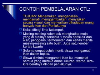 CONTOH PEMBELAJARAN CTL:







TUJUAN: Menemukan, menganalisis,
mengamati, menggambarkan, menyajikan
secara visual, dan menyajikan dihadapan orang
banyak Ikan dan Perilakunya
Kelas dibagi lima kelompok
Masing-masing kelompok menghadap meja
yang di atasnya tersedia 1 toples berisi air dan
ikan, penggaris, termometer, dan kertas manila
masing-masing satu buah. Juga satu lembar
kertas kwarto
Selama empat puluh menit, siswa mengamati
ikan dalam toples.
Siswa diminta mengamati ikan itu, mencatat
semua yang mereka amati: ukuran, warna, kirakira beratnya dll dan perilakunya.
16

 