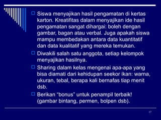  Siswa menyajikan hasil pengamatan di kertas

karton. Kreatifitas dalam menyajikan ide hasil
pengamatan sangat dihargai: boleh dengan
gambar, bagan atau verbal. Juga apakah siswa
mampu membedakan antara data kuantitatif
dan data kualitatif yang mereka temukan.
 Diwakili salah satu anggota, setiap kelompok
menyajikan hasilnya.
 Sharing dalam kelas mengenai apa-apa yang
bisa diamati dari kehidupan seekor ikan: warna,
ukuran, tebal, berapa kali bernafas tiap menit
dsb.
 Berikan “bonus” untuk penampil terbaik!
(gambar bintang, permen, bolpen dsb).
17

 