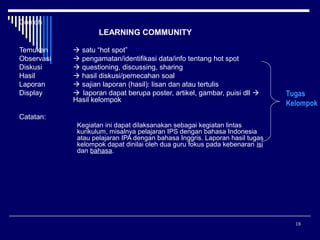 Contoh

LEARNING COMMUNITY
Temukan
Observasi
Diskusi
Hasil
Laporan
Display

 satu “hot spot”
 pengamatan/identifikasi data/info tentang hot spot
 questioning, discussing, sharing
 hasil diskusi/pemecahan soal
 sajian laporan (hasil): lisan dan atau tertulis
 laporan dapat berupa poster, artikel, gambar, puisi dll 
Hasil kelompok

Tugas
Kelompok

Catatan:
Kegiatan ini dapat dilaksanakan sebagai kegiatan lintas
kurikulum, misalnya pelajaran IPS dengan bahasa Indonesia
atau pelajaran IPA dengan bahasa Inggris. Laporan hasil tugas
kelompok dapat dinilai oleh dua guru fokus pada kebenaran isi
dan bahasa.

18

 