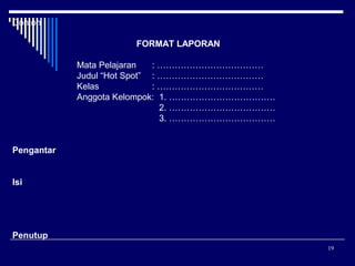 Contoh
FORMAT LAPORAN
Mata Pelajaran
: ………………………………
Judul “Hot Spot” : ………………………………
Kelas
: ………………………………
Anggota Kelompok: 1. ………………………………
2. ………………………………
3. ………………………………
Pengantar
Isi

Penutup
19

 